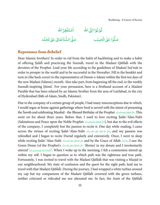 Backbiting - A Cancer of Society


                                                      ْ ْ                                 ْ ْ
                                                  ‫اﺳﺘﻐﻔﺮاﷲ‬                         ‫ اﷲ‬ƕ‫ﺗﻮﺑﻮا ا‬
                                   ٰ ٰ       ٰ
                              ‫ ﻣﺤﻤﺪ‬Ơ‫ ﻋ‬ƕ‫ اﻟـﻠـﻪ ﺗﻌﺎ‬Ơ‫ﺻ‬                                             ۡ ْ       ۡ
                                                                                                ‫ اﻟﺤﺒﻴﺐ‬Ơ‫ﺻﻠﻮا ﻋ‬


Repentance from disbelief
Dear Islamic brothers! In order to rid from the habit of backbiting and to make a habit
of offering Ṣalāĥ and practicing the Sunnaĥ, travel in the Madanī Qāfilaĥ with the
devotees of the Prophet. Lead your life according to the guidelines of Madanī Inā’māt in
order to prosper in the world and to be successful in the Hereafter. Fill in the booklet and
turn in (the back cover) to the representative of Dawat-e-Islami within the first ten days of
the new Madanī (Islamic) month. Also take part, from beginning till the end, in the weekly
Sunnaĥ-inspiring Ijtimā’. For your persuasion, here is a firsthand account of a Madanī
Parable that has been relayed by an Islamic brother from the area of Latifabad, in the city
of Hyderabad (Bāb-ul-Islam, Sindh, Pakistan):
Due to the company of a certain group of people, I had many misconceptions due to which,
I would argue at home against gatherings where food is served with the intent of presenting
the Šawāb and celebrating Maulūd - the Blessed Birthday of the Prophet ‫َﻠَﻴْﻪ واٰﻟ ِٖﻪ وﺳﻠَّﻢ‬ʋ ‫ اﷲ ﺗَﻌَﺎﱃ‬ʄ‫ .ﺻ‬This                         ََ َ
                                                                                                                                                 ِ    ٰ ُ َّ َ
went on for about three years. Before that, I used to love reciting Ṣalāt-‘Alan-Nabī
(Salutations and Peace upon the Noble Prophet ‫َﻠَﻴْﻪ واٰﻟ ِٖﻪ وﺳﻠَّﻢ‬ʋ ‫ اﷲ ﺗَﻌَﺎﱃ‬ʄ‫ ,)ﺻ‬but due to the evil effects ََ َ
                                                                                                                      ِ     ٰ ُ َّ َ

of the company, I completely lost the passion to recite it. One day while reading, I came
across the virtues of reciting Ṣalāt-‘Alan-Nabī ‫َﻠَﻴْﻪ  واٰﻟ ِٖﻪ  وﺳﻠَّﻢ‬ʋ  ‫  اﷲُ  ﺗَﻌَﺎﱃ‬ʄ‫ ,ﺻ‬and my passion was     ََ   َ
                                                                                                                          ِ    ٰ     َّ َ

rekindled and I began to recite Durūd regularly and extensively. Once, I went to sleep
while reciting Ṣalāt-‘Alan-Nabī ‫َﻠَﻴْﻪ  واٰﻟ ِٖﻪ  وﺳﻠَّﻢ‬ʋ  ‫  اﷲُ  ﺗَﻌَﺎﱃ‬ʄ‫ ﺻ‬and by the Grace of Allah ‫ ,ﻋﺰَوﺟﻞ‬I saw the
                                                                           ََ َ
                                                                                      ِ        ٰ            َّ َ                               َّ َ ّ َ
                                                                                                                                                    َ
Green Dome (of the Prophet’s ‫ُ ٰ ْ َ َ َ ﻢ‬                            َّ ‫َﻠَﻴﻪ  واٰﻟِﻪ  وﺳﻠ‬ʋ  ‫  اﷲ  ﺗَﻌَﺎﱃ‬ʄ‫ ﺻ‬Shrine) in my dream and I involuntarily
                                                                              ٖ ِ                         َّ َ

uttered ‘‫ـﻪ‬ȹ ‫َﻠَﻴۡـﻚ  ﻳَـﺎر ُﺳـﻮل  اﻟـﻠ‬ʋ  ‫ .’اَﻟـﺼﻠٰﻮ ُة  واﻟـﺴﻼم‬When I woke up in the morning, I felt a commotion stirred up
                   َ ْ َ َ                ُ َ َّ َ َّ
within my self. I began to question as to which path was the righteous and true path.
Fortunately, I was invited to travel with the Madanī Qāfilaĥ that was visiting a Masjid in
our neighbourhood. My state of confusion and the quest for the right path, lead me to
travel with that Madanī Qāfilaĥ. During the journey, I had wrapped a white turban around
my cap but my companions of the Madanī Qāfilaĥ crowned with the green turbans,
neither criticised or ridiculed me nor alienated me. In fact, the Amīr of the Qāfilaĥ
                                                                            35
 