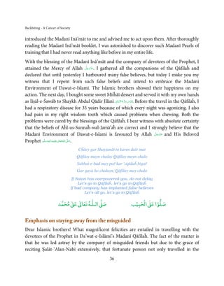 Backbiting - A Cancer of Society


introduced the Madanī Inā’māt to me and advised me to act upon them. After thoroughly
reading the Madanī Inā’māt booklet, I was astonished to discover such Madanī Pearls of
training that I had never read anything like before in my entire life.
With the blessing of the Madanī Inā’māt and the company of devotees of the Prophet, I
                                               َّ َ ّ َ
attained the Mercy of Allah ‫ .ﻋﺰَوﺟﻞ‬I gathered all the companions of the Qāfilaĥ and
                                                    َ
declared that until yesterday I harboured many false believes, but today I make you my
witness that I repent from such false beliefs and intend to embrace the Madanī
Environment of Dawat-e-Islami. The Islamic brothers showed their happiness on my
action. The next day, I bought some sweet Miṫĥāī dessert and served it with my own hands
                                                        َّ ُ ُّ ِ َ ّ ِ
as Iīṣāl-e-Šawāb to Shaykh Abdul Qādir Jīlānī ‫ . ُﻗﺪس ﺳﺮ ہ اﻟﺮ ّﺑﺎﱏ‬Before the travel in the Qāfilaĥ, I
had a respiratory disease for 35 years because of which every night was agonizing. I also
had pain in my right wisdom tooth which caused problems when chewing. Both the
problems were cured by the blessings of the Qāfilaĥ. I bear witness with absolute certainty
that the beliefs of Aĥl-us-Sunnaĥ-wal-Jamā’aĥ are correct and I strongly believe that the
                                                                             َّ َ ّ َ
Madanī Environment of Dawat-e-Islami is favoured by Allah ‫ ﻋﺰَوﺟﻞ‬and His Beloved  َ
           َّ ‫َﻠَﻴﻪ واٰﻟِﻪ وﺳﻠ‬ʋ ‫ اﷲ ﺗَﻌَﺎﱃ‬ʄ‫.ﺻ‬
                  ٖ ِ
Prophet ‫ُ ٰ ْ َ َ َ ﻢ‬                     َّ َ

                                       Cĥāey gar Shayṭanāt to karen daīr mat
                                      Qāfilay mayn chalay Qāfilay mayn chalo
                                      Suhbat-e-bad may pař kar ‘aqīdaĥ bigař
                                      Gar gaya ho chalayn, Qāfilay may chalo
                                    If Satan has overpowered you, do not delay
                                        Let’s go to Qāfilaĥ, let’s go to Qāfilaĥ
                                   If bad company has implanted false believes
                                            Let’s all go, let’s go to Qāfilaĥ

                            ٰ ٰ       ٰ
                       ‫ ﻣﺤﻤﺪ‬Ơ‫ ﻋ‬ƕ‫ اﻟـﻠـﻪ ﺗﻌﺎ‬Ơ‫ﺻ‬                        ۡ ْ       ۡ
                                                                    ‫ اﻟﺤﺒﻴﺐ‬Ơ‫ﺻﻠﻮا ﻋ‬


Emphasis on staying away from the misguided
Dear Islamic brothers! What magnificent felicities are entailed in travelling with the
devotees of the Prophet in Da’wat-e-Islāmī’s Madanī Qāfilaĥ. The fact of the matter is
that he was led astray by the company of misguided friends but due to the grace of
reciting Ṣalāt-‘Alan-Nabī extensively, that fortunate person not only travelled in the
                                                        36
 