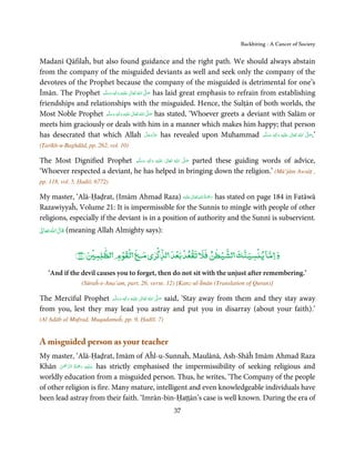 Backbiting - A Cancer of Society


Madanī Qāfilaĥ, but also found guidance and the right path. We should always abstain
from the company of the misguided deviants as well and seek only the company of the
devotees of the Prophet because the company of the misguided is detrimental for one’s
Īmān. The Prophet ‫َﻠَﻴْﻪ  واٰﻟ ِٖﻪ  وﺳﻠَّﻢ‬ʋ  ‫  اﷲ  ﺗَﻌَﺎﱃ‬ʄ‫ ﺻ‬has laid great emphasis to refrain from establishing
                      ََ َ
                                    ِ        ٰ ُ         َّ َ

friendships and relationships with the misguided. Hence, the Sulṭān of both worlds, the
Most Noble Prophet ‫َﻠَﻴْﻪ  واٰﻟ ِٖﻪ وﺳﻠَّﻢ‬ʋ  ‫  اﷲ  ﺗَﻌَﺎﱃ‬ʄ‫ ﺻ‬has stated, ‘Whoever greets a deviant with Salām or
                        ََ َ
                                       ِ       ٰ ُ َّ َ
meets him graciously or deals with him in a manner which makes him happy; that person
has desecrated that which Allah ‫ ﻋﺰَوﺟﻞ‬has revealed upon Muhammad ‫َﻠَﻴْﻪ  واٰﻟ ِٖﻪ  وﺳﻠَّﻢ‬ʋ  ‫  اﷲ  ﺗَﻌَﺎﱃ‬ʄ‫’.ﺻ‬
                                                           َّ َ ّ َ
                                                                َ                                ََ َ
                                                                                                      ِ ٰ ُ   َّ َ

(Tarīkh-u-Baghdād, pp. 262, vol. 10)

The Most Dignified Prophet ‫َﻠَﻴْﻪ  واٰﻟ ِٖﻪ  وﺳﻠَّﻢ‬ʋ  ‫  اﷲ  ﺗَﻌَﺎﱃ‬ʄ‫ ﺻ‬parted these guiding words of advice,
                                ََ        َ
                                             ِ        ٰ       ُ
                                                                  َّ َ

‘Whoever respected a deviant, he has helped in bringing down the religion.’ (Mū’jām Awsāṭ ,
pp. 118, vol. 5, Ḥadiš. 6772)

                                                       ٰ ِ ُ َْ َ
My master, ‘Alā-Ḥaḍrat, (Imām Ahmad Raza) ‫َﻠَﻴْﻪ‬ʋ ‫ رﲪﺔ اﷲ ﺗَﻌَﺎﱃ‬has stated on page 184 in Fatāwā
Razawiyyaĥ, Volume 21: It is impermissible for the Sunnis to mingle with people of other
religions, especially if the deviant is in a position of authority and the Sunni is subservient.
ٰ       ٰ
    ‫( ﻗﺎل ﷲ ﺗﻌﺎ‬meaning Allah Almighty says):

                    ۡ ٰ   ۡ ۡ                  ۡ   ۡ ۡ ۡ        ٰ ۡ      ۡ
               ﴾٦٨﴿ ‫ﻟﻘﻮم ﻟﻈﻠﻤ‬                ٰ
                                            ‫و ﻣﺎ ﻳ ﺴﻴﻨﻚ ﻟﺸﻴﻄﻦ ﻓﻶﻹ ﺗﻘﻌﺪ ﺑﻌﺪ ﻟﺬ ﺮي‬
     ‘And if the devil causes you to forget, then do not sit with the unjust after remembering.’
                 (Sūraĥ-e-Ana’am, part. 26, verse. 12) [Kanz-ul-Īmān (Translation of Quran)]

The Merciful Prophet ‫َﻠَﻴْﻪ  واٰﻟ ِٖﻪ  وﺳﻠَّﻢ‬ʋ  ‫  اﷲ  ﺗَﻌَﺎﱃ‬ʄ‫ ﺻ‬said, ‘Stay away from them and they stay away
                         َ َ        َ
                                       ِ        ٰ ُ         َّ َ

from you, lest they may lead you astray and put you in disarray (about your faith).’
(Al Adāb al Mufrad, Muqadamaĥ, pp. 9, Ḥadīš. 7)


A misguided person as your teacher
My master, ‘Alā-Ḥaḍrat, Imām of Aĥl-u-Sunnaĥ, Maulānā, Ash-Shāĥ Imām Ahmad Raza
       ْ ْ َّ ُ َ ْ َ ِ َ
Khān ‫ ﻋـﻠَﻴْﻪ  رﲪﺔ  اﻟـﺮﲪٰﻦ‬has strictly emphasised the impermissibility of seeking religious and
worldly education from a misguided person. Thus, he writes, ‘The Company of the people
of other religion is fire. Many mature, intelligent and even knowledgeable individuals have
been lead astray from their faith. ‘Imrān-bin-Ḥaṭṭān’s case is well known. During the era of
                                                       37
 