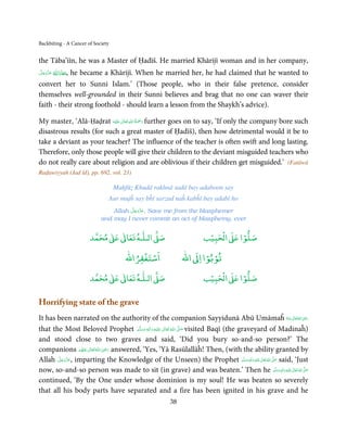 Backbiting - A Cancer of Society


the Tāba’iīn, he was a Master of Ḥadīš. He married Khārijī woman and in her company,
‫,ﻣﻌﺎذاﷲ ﻋﺰَوﺟﻞ‬
َّ َ َ ّ َ
     ُ َ َ he became a Khārijī. When he married her, he had claimed that he wanted to
convert her to Sunni Islam.’ (Those people, who in their false pretence, consider
themselves well-grounded in their Sunni believes and brag that no one can waver their
faith - their strong foothold - should learn a lesson from the Shaykh’s advice).

                                ٰ ِ ُ َْ َ
My master, ‘Alā-Ḥaḍrat ‫َﻠَﻴْﻪ‬ʋ  ‫ رﲪﺔ  اﷲ  ﺗَﻌَﺎﱃ‬further goes on to say, ‘If only the company bore such
disastrous results (for such a great master of Ḥadīš), then how detrimental would it be to
take a deviant as your teacher? The influence of the teacher is often swift and long lasting.
Therefore, only those people will give their children to the deviant misguided teachers who
do not really care about religion and are oblivious if their children get misguided.’ (Fatāwā
Raḍawiyyah (Jad īd), pp. 692, vol. 23)

                                         Maḥfūẓ Khudā rakhnā sadā bay adaboon say
                                       Aur mujĥ say bĥī sarzad naĥ kabĥī bay adabī ho
                                            َّ َ ّ َ
                                      Allah ‫ ,ﻋﺰَوﺟﻞ‬Save me from the blasphemer
                                                 َ
                                  and may I never commit an act of blasphemy, ever

                                 ٰ ٰ       ٰ
                            ‫ ﻣﺤﻤﺪ‬Ơ‫ ﻋ‬ƕ‫ اﻟـﻠـﻪ ﺗﻌﺎ‬Ơ‫ﺻ‬                                           ۡ ْ       ۡ
                                                                                            ‫ اﻟﺤﺒﻴﺐ‬Ơ‫ﺻﻠﻮا ﻋ‬
                                                    ْ ْ                                ْ ْ
                                                ‫اﺳﺘﻐﻔﺮاﷲ‬                        ‫ اﷲ‬ƕ‫ﺗﻮﺑﻮا ا‬
                                 ٰ ٰ       ٰ
                            ‫ ﻣﺤﻤﺪ‬Ơ‫ ﻋ‬ƕ‫ اﻟـﻠـﻪ ﺗﻌﺎ‬Ơ‫ﺻ‬                                           ۡ ْ       ۡ
                                                                                            ‫ اﻟﺤﺒﻴﺐ‬Ơ‫ﺻﻠﻮا ﻋ‬

Horrifying state of the grave
It has been narrated on the authority of the companion Sayyidunā Abū Umāmaĥ ‫ اﷲ ﺗَﻌَﺎﱃ ﻋَـﻨ ُْﻪ‬ʝ‫َر‬                                       ٰ ُ َ ِ

that the Most Beloved Prophet ‫َﻠَﻴْﻪ  واٰﻟ ِٖﻪ  وﺳﻠَّﻢ‬ʋ  ‫  اﷲ  ﺗَﻌَﺎﱃ‬ʄ‫ ﺻ‬visited Baqī (the graveyard of Madinaĥ)
                                       َ َ َ
                                                ِ        ٰ ُ         َّ َ

and stood close to two graves and said, ‘Did you bury so-and-so person?’ The
                            ِ
companions ‫ اﷲ ﺗَﻌَﺎﱃ ﻋﻨْﻬﻢ‬ʝ‫ ر‬answered, ‘Yes, ‘Yā Rasūlallāĥ! Then, (with the ability granted by
                ُ َ ٰ ُ َ َ
Allah ‫ ,ﻋﺰَوﺟﻞ‬imparting the Knowledge of the Unseen) the Prophet ‫َﻠَﻴْﻪ  واٰﻟ ِ ٖﻪ   َو َﺳﻠَّﻢ‬ʋ  ‫  اﷲ  ﺗَﻌَﺎﱃ‬ʄَّ ‫ ﺻ‬said, ‘Just
       َّ َ ّ َ
            َ                                                                                  َ
                                                                                                 ِ ٰ
                                                                                                         ُ       َ
now, so-and-so person was made to sit (in grave) and was beaten.’ Then he َ َ ٖ َ ِ ٰ ُ َّ َ                    ‫َﻠَﻴْﻪ  واٰﻟِﻪ  وﺳﻠَّﻢ‬ʋ  ‫  اﷲ  ﺗَﻌَﺎﱃ‬ʄ‫ﺻ‬

continued, ‘By the One under whose dominion is my soul! He was beaten so severely
that all his body parts have separated and a fire has been ignited in his grave and he
                                                                         38
 