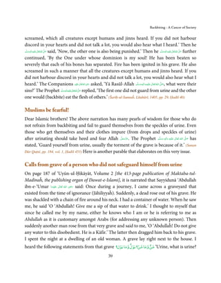 Backbiting - A Cancer of Society


screamed, which all creatures except humans and jinns heard. If you did not harbour
discord in your hearts and did not talk a lot, you would also hear what I heard.’ Then he
‫َﻠَﻴْﻪ  واٰﻟِﻪ  وﺳﻠَّﻢ‬ʋ  ‫  اﷲ  ﺗَﻌَﺎﱃ‬ʄ‫ ﺻ‬said, ‘Now, the other one is also being punished.’ Then he ‫َﻠَﻴْﻪ  واٰﻟِﻪ  وﺳﻠَّﻢ‬ʋ  ‫  اﷲ  ﺗَﻌَﺎﱃ‬ʄ‫ ﺻ‬further
    ََ َ
        ٖ ِ ٰ
                                 ُ َّ
                                     َ                                                                              ٖ ِ ٰ
                                                                                                                  ََ َ              ُ َّ
                                                                                                                                        َ

continued, ‘By the One under whose dominion is my soul! He has been beaten so
severely that each of his bones has separated. Fire has been ignited in his grave. He also
screamed in such a manner that all the creatures except humans and jinns heard. If you
did not harbour discord in your hearts and did not talk a lot, you would also hear what I
                                                                   ِ
heard.’ The Companions ‫ اﷲ ﺗَﻌَﺎﱃ ﻋَﻨْﻬﻢ‬ʝ‫ َر‬asked, ‘Yā Rasūl-Allah ‫َﻠَﻴْﻪ واٰﻟ ِٖﻪ وﺳﻠَّﻢ‬ʋ ‫ اﷲ ﺗَﻌَﺎﱃ‬ʄ‫ ,ﺻ‬what were their
                                                                                                       ِ ٰ ُ َّ َ
                                                        ُ ٰ ُ َ                                  َ َ َ
sins?’ The Prophet ‫َﻠَﻴ ِْﻪ واٰﻟ ِٖﻪ َو َﺳﻠَّﻢ‬ʋ ‫ اﷲ ﺗَﻌَﺎﱃ‬ʄَّ ‫ ﺻ‬replied, ‘The first one did not guard from urine and the other
                                                  َ ٰ ُ َ
one would (backbite) eat the flesh of others.’ (Šarīḥ-ul-Sunnaĥ, Lītabārī, 1405, pp. 29, Ḥadīš 40)

Muslims be fearful!
Dear Islamic brothers! The above narration has many pearls of wisdom for those who do
not refrain from backbiting and fail to guard themselves from the speckles of urine. Even
those who get themselves and their clothes impure (from drops and speckles of urine)
after urinating should take heed and fear Allah ‫ .ﻋﺰَوﺟﻞ‬The Prophet ‫َﻠَﻴْﻪ  واٰﻟ ِٖﻪ  وﺳﻠَّﻢ‬ʋ  ‫  اﷲ  ﺗَﻌَﺎﱃ‬ʄ‫ ﺻ‬has
                                                           َّ َ ّ َ
                                                                َ                ََ َ
                                                                                      ِ        ٰ ُ         َّ َ

stated, ‘Guard yourself from urine, usually the torment of the grave is because of it.’ (Sunan
Dār Quṭnī, pp. 184, vol. 1, Ḥadīš 453) Here is another parable that elaborates on this very issue.


Calls from grave of a person who did not safeguard himself from urine
On page 187 of ‘Uyūn-ul-Ḥikāyāt, Volume 2 [the 413-page publication of Maktaba-tul-
Madīnaĥ, the publishing organ of Dawat-e-Islami], it is narrated that Sayyidunā ‘Abdullah
                                  ِ
ibn-e-‘Umar ‫  اﷲ  ﺗَﻌَﺎﱃ  ﻋﻨْﻬَﻤﺎ‬ʝ‫ ر‬said: Once during a journey, I came across a graveyard that
              َ َ ٰ          ُ َ َ
existed from the time of ignorance (Jāhiliyyaĥ). Suddenly, a dead rose out of his grave. He
was shackled with a chain of fire around his neck. I had a container of water. When he saw
me, he said ‘O ‘Abdullah! Give me a sip of that water to drink.’ I thought to myself that
since he called me by my name, either he knows who I am or he is referring to me as
Abdullah as it is customary amongst Arabs (for addressing any unknown person). Then
suddenly another man rose from that very grave and said to me, ‘O ‘Abdullaĥ! Do not give
any water to this disobedient. He is a Kāfir.’ The latter then dragged him back to his grave.
I spent the night at a dwelling of an old woman. A grave lay right next to the house. I
                                                 ۡ       ۡ ۡ        ٌ                    ٌ
heard the following statements from that grave ‫‘ ﺷﻦ وﻣﺎ ﺷﻦ؟ ﺑﻮل وﻣﺎ ﺑﻮل؟‬Urine, what is urine?
                                                                       39
 