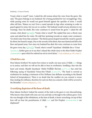 Backbiting - A Cancer of Society


Vessel, what is vessel?’ Later, I asked the old woman about the voice from the grave. She
said, ‘The grave belongs to my husband. He is being punished for two wrongdoings. One,
while passing urine he would not guard himself against the speckles of urine. I would
often tell him, ‘Shame on you! Even a camel spreads its legs when urinating in order to
guard against its urine, but you are so careless.’ My husband would not pay attention to my
warnings. Since his death, this voice continues to sound from his grave.’ I asked the old
                   ۡ      ٌ
woman, what about ‫‘ ﺷﻦ وﻣﺎ ﺷﻦ؟‬Vessel, what is vessel?’ She replied that once a thirsty man
came and asked him for water. He told him (pointing towards an empty water container),
‘Go drink water from that container.’ The thirsty person leaped towards the vessel to quench
his thirst, but found it empty. Due to the severity of his thirst, that man fainted and fell to the
floor and passed away. Ever since my husband has died, this voice continues to come from
                      ۡ      ٌ
the grave every day, ‫‘ ﺷﻦ وﻣﺎ ﺷﻦ؟‬Vessel, what is vessel?’ Sayyidunā ‘Abdullah ibn-e-‘Umar
                    ِ
‫ اﷲ ﺗَﻌَﺎﱃ  ﻋﻨْﻬَﻤﺎ‬ʝ‫,ر‬   further goes on to say that I relayed this whole story to the Most Noble Prophet
 َ َ ٰ ُ َ َ
‫َﻠَﻴْﻪ واٰﻟِﻪ وﺳﻠَّﻢ‬ʋ ‫ اﷲ ﺗَﻌَﺎﱃ‬ʄ‫ ﺻ‬upon which he ordered me not to travel alone.’ (‘Uyūn ul Ḥikāyāt, pp. 307, volume 2)
       ٖ ِ
    ََ َ              ٰ ُ َّ َ



A limb for a sin
                                                                                    َّ َ ّ َ
Dear Islamic brothers! No matter how minor or small a sin may seem, if Allah ‫ ﻋﺰَوﺟﻞ‬brings
                                                                                         َ
us to justice, and then we will not be able to bear its retribution. Instilling a fear into the
                                                                          ِ َ ۡ ُ ُّ ِ َ ّ ِ
heart and minds, Shaykh Sayyidunā ‘Abdul Waĥĥāb Sha’rānī ‫ ُﻗﺪس  ﺳﺮ  ہ  اﻟﻨّﻮراﱏ‬has cited the
                                                                ِ ُ َْ
following saying of Sayyidunā Yūnus-bin-‘Ubaīd ‫َﻠَﻴْﻪ‬ʋ  ‫‘ ,رﲪﺔ  اﷲ  ﺗَﻌَﺎﱃ‬The hand is severed as
                                                          ٰ            َ
retribution for stealing a minimum of five Dirĥams (ten dirĥams according to the Ḥanafī
School of Jurisprudence). There is no doubt that the smallest sin you commit is worse
than stealing five dirĥams, therefore for each sin that you commit a limb will be severed in
the Hereafter.’ (Tanbīh-ul-Mughtarīn, p. 172)

A terrifying depiction of the hour of death
Dear Islamic brothers! Indeed the anxiety of the trials in the grave is very discomforting.
Who knows when death will come our way and take us through to the solitary grave. Even
the very thought of the tribulations, at the time of death, is heart-wrenching; on top of that
how will we bear the punishments, if Allah ‫ ﻋﺰَوﺟﻞ‬and His Prophet ‫َﻠَﻴْﻪ  واٰﻟ ِٖﻪ  وﺳﻠَّﻢ‬ʋ  ‫  اﷲ  ﺗَﻌَﺎﱃ‬ʄ‫ ﺻ‬are
                                                 َّ َ ّ َ
                                                      َ                    ََ    َ
                                                                                    ِ        ٰ ُ         َّ َ

displeased?
                                                          40
 