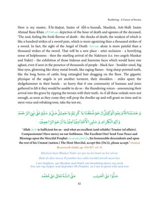 Backbiting - A Cancer of Society


Here is my master, Ā’lā-Ḥaḍrat, Imām of Aĥl-u-Sunnaĥ, Maulānā, Ash-Shāĥ Imām
                       ْ ْ َّ ُ َ ْ َ ِ َ
Ahmad Raza Khān ‫ ﻋـﻠَﻴْﻪ  رﲪﺔ  اﻟـﺮﲪٰﻦ‬depiction of the hour of death and agonies of the deceased,
‘The soul, feeling the fresh flavour of death - the shocks of death, the weakest of which is
like a hundred strikes of a sword pain, which is more agonizing than a thousand strikes of
                                                            َ َّ ِ َ
a sword. In fact, the sight of the Angel of Death ‫ ﻋـﻠَﻴْـﻪ  اﻟـﺴـﻼم‬alone is more painful than a
thousand strikes of the sword. That will be a new place - utter seclusion - a horrifying
sense of helplessness - then the startling arrival of the Nakīrayn (i.e. two angels Munkar
and Nakīr) - the exhibition of those hideous and fearsome faces which would leave one
aghast, even if seen in the presence of thousands of people - black face - boulder-sized, big
blue eyes, glistening like shiny metal-breath, like raging flames - long sharp-pointed teeth,
like the long horns of cattle; long entangled hair dragging on the floor. The gigantic
physique of the angels is yet another torment, their shoulders - miles apart; the
sledgehammer in their hands - so heavy that if one community of humans and jinns
gathered to lift it they would be unable to do so - the thundering voices - announcing their
arrival into the grave by ripping the terrain with their teeth. As if all these ordeals were not
enough, as soon as they come they will prop the dweller up and will grant no time and in
stern voice and rebuking tone, take the test etc.

  ْ                                        ْ ْ ْ ْ ْ ْ
‫ اﻟﺮﺣﻤﺔ‬Ǡ‫ ﻧ‬ǁ‫ﻴﻞ ارﺣﻢ ﺿﻌﻔﻨﺎ ﻳﺎ ﻛﺮﻳْﻢ ﻳﺎ ﺟﻤﻴﻞ ﺻﻞ و ﺳﻠﻢ ﻋ‬Ʋ‫وﺣﺴﺒﻨﺎاﷲ وﻧﻌﻢ اﻟﻮ‬
             ْ           ْ                                         ْ
               ْ       ْ     ْ    ْ      ْ            ْ
           ‫ﺮا ﻻﻣﺔ ٰاﻣﲔ ٰاﻣﲔ ﻳﺎ ارﺣﻢ اﻟﺮاﺣﻤﲔ۔‬Ġ‫ اﻟﻜﺮام و ﺳﺎ‬Ɣ‫و ٰا‬
           َّ َ ّ َ
   ‘Allah ‫ ﻋﺰَوﺟﻞ‬is Sufficient for us - and what an excellent (and reliable) Trustee (of affairs).
                َ
   Compassionate! Have mercy on our feebleness. The Excellent One! Send Your Peace and
 Blessings upon the Merciful Prophet ‫َﻠَﻴْﻪ واٰﻟِﻪ وﺳﻠَّﻢ‬ʋ ‫ اﷲُ ﺗَﻌَﺎﱃ‬ʄ‫ ,ﺻ‬his honourable descendents and upon
                                              ٖ ِ
                                            ََ َ           ٰ          َّ َ

 the rest of his Ummat (nation.) The Most Merciful, accept this (Du’ā), please accept.’ (Fatāwā
                                  Razawiyyaĥ (Jadīd), pp. 934-937, vol. 9)

                    Khařayn hayn Munkar Nakīr sar par na koi hamī na koi yāwar
                  Batā do ākar meray Payambar kay sakht mushkil jawāb mayn hay
               I am helpless, yet Munkar and Nakīr are breathing down my neck
           You are my helper and defender Oh Prophet, as I am in great trial and test


                         ٰ ٰ       ٰ
                    ‫ ﻣﺤﻤﺪ‬Ơ‫ ﻋ‬ƕ‫ اﻟـﻠـﻪ ﺗﻌﺎ‬Ơ‫ﺻ‬                          ۡ ْ       ۡ
                                                                   ‫ اﻟﺤﺒﻴﺐ‬Ơ‫ﺻﻠﻮا ﻋ‬

                                                     41
 