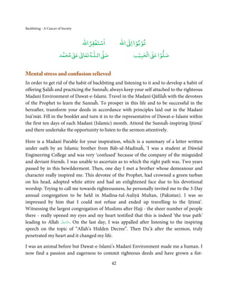 Backbiting - A Cancer of Society


                                       ْ ْ                  ْ ْ
                                   ‫اﺳﺘﻐﻔﺮاﷲ‬          ‫ اﷲ‬ƕ‫ﺗﻮﺑﻮا ا‬
                            ٰ ٰ       ٰ
                       ‫ ﻣﺤﻤﺪ‬Ơ‫ ﻋ‬ƕ‫ اﻟـﻠـﻪ ﺗﻌﺎ‬Ơ‫ﺻ‬              ۡ ْ       ۡ
                                                          ‫ اﻟﺤﺒﻴﺐ‬Ơ‫ﺻﻠﻮا ﻋ‬


Mental stress and confusion relieved
In order to get rid of the habit of backbiting and listening to it and to develop a habit of
offering Ṣalāĥ and practicing the Sunnaĥ; always keep your self attached to the righteous
Madanī Environment of Dawat-e-Islami. Travel in the Madanī Qāfilaĥ with the devotees
of the Prophet to learn the Sunnaĥ. To prosper in this life and to be successful in the
hereafter, transform your deeds in accordance with principles laid out in the Madanī
Inā’māt. Fill in the booklet and turn it in to the representative of Dawat-e-Islami within
the first ten days of each Madanī (Islamic) month. Attend the Sunnaĥ-inspiring Ijtimā’
and there undertake the opportunity to listen to the sermon attentively.

Here is a Madanī Parable for your inspiration, which is a summary of a letter written
under oath by an Islamic brother from Bāb-ul-Madīnaĥ, ‘I was a student at Dāwūd
Engineering College and was very ‘confused’ because of the company of the misguided
and deviant friends. I was unable to ascertain as to which the right path was. Two years
passed by in this bewilderment. Then, one day I met a brother whose demeanour and
character really inspired me. This devotee of the Prophet, had crowned a green turban
on his head, adopted white attire and had an enlightened face due to his devotional
worship. Trying to call me towards righteousness, he personally invited me to the 3-Day
annual congregation to be held in Madīna-tul-Auliyā Multan, (Pakistan). I was so
impressed by him that I could not refuse and ended up travelling to the Ijtimā’.
Witnessing the largest congregation of Muslims after Hajj - the sheer number of people
there - really opened my eyes and my heart testified that this is indeed ‘the true path’
                   َّ َ ّ َ
leading to Allah ‫ .ﻋﺰَوﺟﻞ‬On the last day, I was appalled after listening to the inspiring
                        َ
speech on the topic of “Allah’s Hidden Decree”. Then Du’ā after the sermon, truly
penetrated my heart and it changed my life.

I was an animal before but Dawat-e-Islami’s Madanī Environment made me a human. I
now find a passion and eagerness to commit righteous deeds and have grown a fist-

                                                42
 