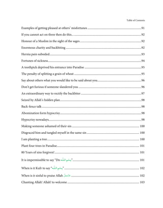 Table of Contents


Examples of getting pleased at others’ misfortunes ........................................................................91

If you cannot act on three then do this... ..........................................................................................92
Honour of a Muslim in the sight of the sages ..................................................................................92

Enormous charity and backbiting .....................................................................................................92

Hernia pain subsided...........................................................................................................................93

Fortunes of sickness.............................................................................................................................94
A toothpick deprived his entrance into Paradise ............................................................................95
The penalty of splitting a grain of wheat ..........................................................................................95
Say about others what you would like to be said about you...........................................................96
Don’t get furious if someone slandered you ....................................................................................96
An extraordinary way to rectify the backbiter .................................................................................97
Seized by Allah’s hidden plan.............................................................................................................98

Back-fence talk .....................................................................................................................................98
Abomination form hypocrisy.............................................................................................................98

Hypocrisy nowadays............................................................................................................................98
Making someone ashamed of their sin .......................................................................................... 100
Disgraced him and tangled myself in the same sin ...................................................................... 100

I am planting a tree ........................................................................................................................... 100
Plant four trees in Paradise.............................................................................................................. 101
80 Years of sins forgiven! ................................................................................................................. 101
                                       ۡ          ٰ
It is impermissible to say “Do ‫101 .........................................................................................”ﺑـﺴﻢ اﻟـﻠـﻪ‬

                                ۡ       ٰ
When is it Kufr to say “‫201 .................................................................................................... ”ﺑـﺴﻢ اﻟـﻠـﻪ‬

                                  َّ َ ّ
When is it sinful to praise Allah ‫201 ........................................................................................... ﻋَﺰَوﺟﻞ‬
                                       َ

Chanting Allah! Allah! to welcome ................................................................................................ 103
 