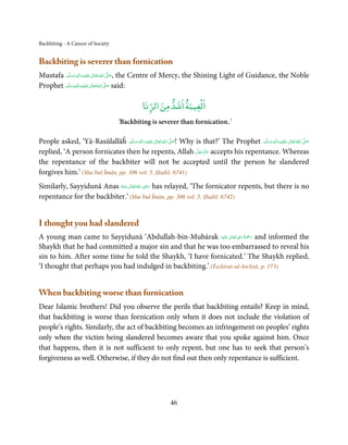 Backbiting - A Cancer of Society


Backbiting is severer than fornication
Mustafa ‫َﻠَﻴْﻪ  واٰﻟ ِٖﻪ  وﺳﻠَّﻢ‬ʋ  ‫  اﷲ  ﺗَﻌَﺎﱃ‬ʄ‫ ,ﺻ‬the Centre of Mercy, the Shining Light of Guidance, the Noble
             ََ َ
                          ِ        ٰ ُ َّ َ
                  ِ ‫ﻠَﻴﻪ واٰﻟ‬ʋ ‫ اﷲ ﺗَﻌﺎﱃ‬ʄ‫ ﺻ‬said:
Prophet ‫َ َّ ُ َ ٰ َ ْ ِ َ ﻪ وﺳﻠَّﻢ‬
                ٖ
            َ َ

                                                                      ۡ
                                                     ‫اﻟﻐﻴﺒﺔ اﺷﺪ ﻣﻦ اﻟﺰﻧﺎ‬
                                        ‘Backbiting is severer than fornication.’

People asked, ‘Yā-Rasūlallāĥ ‫َﻠَﻴْﻪ  واٰﻟ ِٖﻪ  وﺳﻠَّﻢ‬ʋ  ‫  اﷲ  ﺗَﻌَﺎﱃ‬ʄ‫ !ﺻ‬Why is that?’ The Prophet ‫َﻠَﻴْﻪ  واٰﻟ ِٖﻪ  وﺳﻠَّﻢ‬ʋ  ‫  اﷲ  ﺗَﻌَﺎﱃ‬ʄ‫ﺻ‬
                                    ََ َ
                                               ِ        ٰ ُ َّ َ                                      َ َ َ
                                                                                                                    ِ        ٰ ُ َّ َ
                                                                            َّ َ ّ َ
replied, ‘A person fornicates then he repents, Allah ‫ ﻋﺰَوﺟﻞ‬accepts his repentance. Whereas
                                                                                 َ
the repentance of the backbiter will not be accepted until the person he slandered
forgives him.’ (Shu’bul Īmān, pp. 306 vol. 5, Ḥadiš. 6741)
                                            ِ
Similarly, Sayyidunā Anas ‫ اﷲُ ﺗَﻌَﺎﱃ ﻋـﻨْﻪ‬ʝ‫ ر‬has relayed, ‘The fornicator repents, but there is no
                           ُ َ ٰ           َ َ
repentance for the backbiter.’ (Shu’bul Īmān, pp. 306 vol. 5, Ḥadiš. 6742)


I thought you had slandered
                                                                 ٰ ِ ُ َْ َ
A young man came to Sayyidunā ‘Abdullah-bin-Mubārak ‫َﻠَﻴْﻪ‬ʋ  ‫ رﲪﺔ  اﷲ  ﺗَﻌَﺎﱃ‬and informed the
Shaykh that he had committed a major sin and that he was too embarrassed to reveal his
sin to him. After some time he told the Shaykh, ‘I have fornicated.’ The Shaykh replied,
‘I thought that perhaps you had indulged in backbiting.’ (Tażkirat-ul-Awliyā, p. 173)


When backbiting worse than fornication
Dear Islamic brothers! Did you observe the perils that backbiting entails? Keep in mind,
that backbiting is worse than fornication only when it does not include the violation of
people’s rights. Similarly, the act of backbiting becomes an infringement on peoples’ rights
only when the victim being slandered becomes aware that you spoke against him. Once
that happens, then it is not sufficient to only repent, but one has to seek that person’s
forgiveness as well. Otherwise, if they do not find out then only repentance is sufficient.




                                                                   46
 