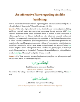 Backbiting - A Cancer of Society



          An informative Fatwā regarding sins like
                                         backbiting
Here is an informative Fatwā verdict regarding grave sins such as backbiting etc. as
relayed in Fatāwā Razaviyyaĥ, Volume 21 and pages 162-163:
Question: What is the degree of severity of sins of an individual who indulges in backbiting
and lying, especially those false statements which cause discord amongst Allah’s ‫ﻋﺰَوﺟﻞ‬   َّ َ ّ َ
                                                                                               َ
creation? Sometimes these untrue statements result in scuffles or even dissolution of
relationships between two friends, husband and wife, father and son, and mother and
daughter. Correspondingly, to stay in curious inquisition to find faults and short comings
of fellow Muslims, furthermore, publicizing faults based on one’s mere speculations and
suspicions after stumbling upon some remote evidence of someone’s sin which that person
                                                                                        َّ َ ّ َ
might have committed in private? Is the person indulged in such sins worthy of Allah ‫ﻋﺰَوﺟﻞ‬      َ
and His Prophet’s curse? Is this person sinful? Are these sins greater, equal, or menial (in
severity) in comparison to fornication? Please provide a detailed answer with satisfactory
         ْ  ْ ۡ
proofs. ‫‘ ﺑﻴﻨﻮاﺗﻮﺟﺮوا‬Please reply and gather virtuous reward’.
Answer: All of these are major sins worthy of damnation and the one who commits such
acts is a sinful person. It is narrated in a Ḥadīš:

                                                     ْ ْ
                                      ‫اﻟﻐﻴﺒﺔ اﺷﺪ ﻣﻦ اﻟﺰﻧﺎ‬
                           Backbiting is even more severe than Zinā
                           ‘                                                     ’.

                               (Mū’jām Awsāṭ , pp. 64, vol. 5, Ḥadiš. 6590   )

                                                                                           َّ َ ّ َ
It is obvious that killing a true believer (Momin) is a greater sin than backbiting. Allah ‫ﻋﺰَوﺟﻞ‬
                                                                                                َ
says:

                                        ۡ ۡ         ۡ ۡ
                                       ‫و ﻟﻔﺘﻨﺔ ﺷﺪ ﻣﻦ ﻟﻘﺘﻞ‬
                           ‘… Mischief is more grievous than killing.’
              (Sura-tul-Baqaraĥ, part 2, verse. 191) [Kanz-ul-Īmān (Translation of Quran)]



                                                   47
 