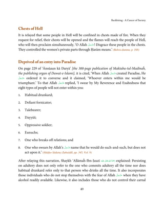 Backbiting - A Cancer of Society


Chests of Hell
It is relayed that some people in Hell will be confined in chests made of fire. When they
request for relief, their chests will be opened and the flames will reach the people of Hell,
                                                    َّ َ ّ َ
who will then proclaim simultaneously, ‘O Allah ‫ !ﻋﺰَوﺟﻞ‬Disgrace these people in the chests.
                                                         َ
They controlled the women’s private parts through Ḥarām means.’ (Bahru-dummu, p. 168)


Deprived of an entry into Paradise
On page 229 of ‘Ānsūaun kā Daryā’ [the 300-page publication of Maktaba-tul-Madīnaĥ,
                                                                  َّ َ ّ َ
the publishing organ of Dawat-e-Islami], it is cited, ‘When Allah ‫ ﻋﺰَوﺟﻞ‬created Paradise, He
                                                                       َ
 َّ ‫ ﻋﺰَوﺟ‬ordered it to converse and it claimed, ‘Whoever enters within me would be
‫َ ّ َ َﻞ‬
                               َّ َ ّ َ
triumphant.’ To that Allah ‫ ﻋﺰَوﺟﻞ‬replied, ‘I swear by My Reverence and Exaltedness that
                                    َ
eight types of people will not enter within you:

1.   Habitual drunkard;

2.   Defiant fornicator;

3.   Talebearer;

4.   Dayyūš;

5.   Oppressive soldier;

6.   Eunuchs;

7.   One who breaks off relations; and

8.                                    َّ َ ّ َ
     One who swears by Allah’s ‫ ﻋﺰَوﺟﻞ‬name that he would do such-and-such, but does not
                                           َ
     act upon it.’ (Itḥāfus-Sādatuz-Zubaiddī, pp. 345, Vol. 9)

                                                                  ٰ ِ ُ َْ َ
After relaying this narration, Shaykh ‘Allāmaĥ-Ibn-Jauzī ‫َﻠَﻴْﻪ‬ʋ  ‫ رﲪﺔ  اﷲ  ﺗَﻌَﺎﱃ‬explained: Persisting
on adultery does not only refer to the one who commits adultery all the time nor does
habitual drunkard refer only to that person who drinks all the time. It also incorporates
                                                                                   َّ َ ّ َ
those individuals who do not stop themselves with the fear of Allah ‫ ﻋﺰَوﺟﻞ‬when they have
                                                                                        َ
alcohol readily available. Likewise, it also includes those who do not control their carnal

                                                  49
 