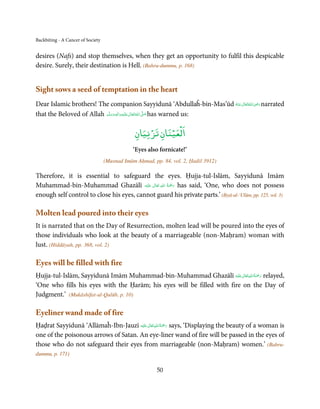 Backbiting - A Cancer of Society


desires (Nafs) and stop themselves, when they get an opportunity to fulfil this despicable
desire. Surely, their destination is Hell. (Bahru-dummu, p. 168)


Sight sows a seed of temptation in the heart
                                                                                      ِ
Dear Islamic brothers! The companion Sayyidunā ‘Abdullaĥ-bin-Mas’ūd ‫ اﷲ ﺗَﻌَﺎﱃ ﻋَـﻨْﻪ‬ʝ‫ ر‬narrated
                                                                               ُ ٰ ُ َ َ
that the Beloved of Allah ‫َﻠَﻴْﻪ واٰﻟ ِٖﻪ وﺳﻠ َّﻢ‬ʋ ‫ اﷲ ﺗَﻌَﺎﱃ‬ʄ‫ ﺻ‬has warned us:
                               َ َ َ
                                           ِ       ٰ ُ َّ َ


                                                    ۡ     ۡ ۡ
                                                ‫اﻟﻌﻴﻨﺎن ﺗﺰﻧﻴﺎن‬
                                               ‘Eyes also fornicate!’
                                   (Musnad Imām Aḥmad, pp. 84, vol. 2, Ḥadiš 3912)

Therefore, it is essential to safeguard the eyes. Ḥujja-tul-Islām, Sayyidunā Imām
                                               ِ ُ َْ
Muhammad-bin-Muhammad Ghazālī ‫َﻠَﻴْﻪ‬ʋ  ‫ رﲪﺔ  اﷲ  ﺗَﻌَﺎﱃ‬has said, ‘One, who does not possess
                                            ٰ         َ
enough self control to close his eyes, cannot guard his private parts.’ (Iḥyā-ul-‘Ulūm, pp. 125, vol. 3)

Molten lead poured into their eyes
It is narrated that on the Day of Resurrection, molten lead will be poured into the eyes of
those individuals who look at the beauty of a marriageable (non-Maḥram) woman with
lust. (Hiddāyah, pp. 368, vol. 2)

Eyes will be filled with fire
                                                                          ٰ ِ ُ ْ َ
Ḥujja-tul-Islām, Sayyidunā Imām Muhammad-bin-Muhammad Ghazālī ‫َﻠَﻴ ْﻪ‬ʋ ‫ رﲪَﺔ اﷲ ﺗَﻌَﺎﱃ‬relayed,
‘One who fills his eyes with the Ḥarām; his eyes will be filled with fire on the Day of
Judgment.’ (Mukāshifat-ul-Qulūb, p. 10)

Eyeliner wand made of fire
                                             ٰ ِ ُ ْ َ
Ḥaḍrat Sayyidunā ‘Allāmaĥ-Ibn-Jauzī ‫َﻠَﻴ ْﻪ‬ʋ ‫ رﲪَﺔ اﷲ ﺗَﻌَﺎﱃ‬says, ‘Displaying the beauty of a woman is
one of the poisonous arrows of Satan. An eye-liner wand of fire will be passed in the eyes of
those who do not safeguard their eyes from marriageable (non-Maḥram) women.’ (Bahru-
dummu, p. 171)

                                                         50
 