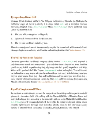 Backbiting - A Cancer of Society


Eyes pardoned from Hell
On page 235 of Ānsūaun kā Daryā [the 300-page publication of Maktaba-tul-Madīnaĥ, the
publishing organ of Dawat-e-Islami], it is cited, ‘Allah ‫ ﻋﺰَوﺟﻞ‬sent a revelation towards  َّ َ ّ َ
                                                                                                َ
                           َ َّ َ   َّ ِ‫َﻠَﻴﻪ‬ʋ‫ّﻨَﺎ  و‬ʎِ‫ٰ  ﻧَﺒ‬ʄَʋ: ‘Mūsā ‫َﻠَﻴﻪ  اﻟﺼﻠٰﻮة ُواﻟﺴﻼم‬ʋ‫ّﻨَﺎ  و‬ʎِ‫ٰ  ﻧَﺒ‬ʄَʋ! I have pardoned three
Sayyidunā Prophet Mūsā ‫ِ َ ْ  اﻟﺼﻠٰﻮة ُواﻟﺴﻼم‬                            َ َّ َ          ِ
                                                                                     َّ ْ َ ِ

(kinds of) eyes from Hell:

1.    The eyes which stay guard in My path;

2.    Eyes which restrained from the Ḥarām; and

3.    The eye that shed tears out of My fear.

There is one designated reward for every deed except for the tears which will be rewarded with
blessings, forgiveness and entry into Paradise and nothing less than that.’ (Bahru-dummu, p. 172)


You will be with me in Paradise
One man approached the blessed company of the Prophet ‫َﻠَﻴْﻪ  واٰﻟ ِٖﻪ  وﺳﻠَّﻢ‬ʋ  ‫  اﷲ  ﺗَﻌَﺎﱃ‬ʄ‫ ﺻ‬and inquired, ‘I
                                                                                      ََ َ
                                                                                           ِ ٰ ُ َّ َ

only fast for one month and no more and I pray only five times a day and no more. I neither
qualify to pay Zakāĥ or performing Hajj pilgrimage nor do I qualify to perform Nafl Hajj.
Where will I go after I die?’ The Prophet ‫َﻠَﻴْﻪ واٰﻟ ِٖﻪ وﺳﻠَّﻢ‬ʋ ‫ اﷲ ﺗَﻌَﺎﱃ‬ʄ‫ ﺻ‬smiled and replied, ‘You will be with
                                              ََ َ
                                                          ِ       ٰ ُ َّ َ
me in Paradise as long as you safeguard your heart from two - envy and dishonesty; and you
prevent your tongue from two - lies and backbiting; and you save your eyes from two –
                                                                             َّ َ ّ َ
those (sights) which are designated Ḥarām by Allah ‫ ﻋﺰَوﺟﻞ‬and from looking down upon any
                                                                                  َ
Muslim with scorn and disdain.’ (Quwwat-ul-Qulūb, pp. 433, Vol. 1, ‘Alī Makkī)


Payoff of Inspirational Efforts
To inculcate a motivation to prevent the tongue from backbiting and the eyes from sinful
glances, try to make a habit of travelling with the Madanī Qāfilaĥs of Dawat-e-Islami and
strive to lead your lives according to the principles laid out in the Madanī In’amāt booklet.
‫ـﻪ ﻋﺰَوﺟﻞ‬ȹ‫ﺂءَاﻟـﻠ‬ˠ‫ ,اِن  ﺷ‬you will be successful in both the worlds. To entice you toward calling others
 َّ َ ّ َ
      َ           َ ْ
towards righteousness through your individual efforts, listen to the following Madanī
Parable of a brother from Sardarabad (Faisalabad, Punjab, Pakistan) who relayed:

                                                                  51
 