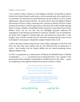 Backbiting - A Cancer of Society


I was a student of Dars-e-Niẓāmī at a local religious institution. Occasionally an Islamic
brother from Attock (Punjab) would come to visit his maternal uncle, who resided close to
our institution. He would visit our school during his stay and would try to call us towards
righteousness. I became friend with him. He used to tell me about the righteous Madanī
Environment of Dawat-e-Islami. Listening to him, I became an admirer of Dawat-e-Islami
and upon his invitation, I had the opportunity to attend my first weekly Sunnaĥ-inspiring
Ijtimā’ in Faizān-e-Madīna of Sardārābād (which is located on Susan Road, Puranī Tankī,
Madīna Town). On my very first visit, the Muballigh (preacher) addressed the
congregation on the blessings and benefits of wearing an ‘Imāmaĥ. I was so motivated by
the speech that I bought an ‘Imāmaĥ right away and adorned my head with it. I also
bought a copy of Faizān-e-Sunnāt and soon afterwards, started giving Dars from it at our
local Masjid. As time passed, I adopted the complete Madanī Attire as well.

I used to take other students along with me to the weekly congregation. In the first week
there were only three other students with me. The following week our group grew to
twelve. I also travelled with the Madanī Qāfilaĥ and also started promoting various
righteous Madanī works.

In 1994, I was appointed as an administrator of Madrasa-tul-Madīnaĥ Faizān-e-Madīnaĥ
in Sardarabad. ‫ـﻪ ﻋﺰَوﺟﻞ‬ȹ ‫ , اَﻟـ ْﺤﻤـﺪ ِ ﻟـﻠ‬up until the time of writing this letter, I am a member of the
                َّ َ َ ّ َ      ُ ْ َ
administrative body of Madrasa-tul-Madīnaĥ for (Punjab Province). May Allah ‫ ﻋﺰَوﺟﻞ‬grant         َّ َ ّ َ
                                                                                                      َ
me steadfastness in the righteous Madanī Environment of Dawat-e-Islami.

                                     ‘Aṭāey Ḥabībaĥ Khudā, Madanī Māḥaul
                                   Hay Faizān-e-Ghauš o Razā, Madanī Māḥaul
                                      Agar Sunnatayn sīkhnay kā hay jazbaĥ
                                     Tum ājāo, daygā sikĥā, Madanī Māḥaul

                          Gift from the Beloved of Allah is Madanī Environment
                          Blessings of Ghauš and Razā is Madanī Environment
                                        If you are yearning to learn
                                    Come join the Madanī Environment


                            ٰ ٰ       ٰ
                       ‫ ﻣﺤﻤﺪ‬Ơ‫ ﻋ‬ƕ‫ اﻟـﻠـﻪ ﺗﻌﺎ‬Ơ‫ﺻ‬                      ۡ ْ       ۡ
                                                                  ‫ اﻟﺤﺒﻴﺐ‬Ơ‫ﺻﻠﻮا ﻋ‬

                                                      52
 