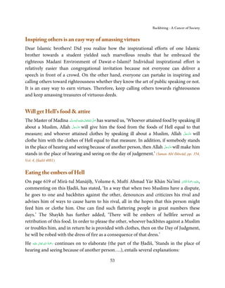 Backbiting - A Cancer of Society


Inspiring others is an easy way of amassing virtues
Dear Islamic brothers! Did you realize how the inspirational efforts of one Islamic
brother towards a student yielded such marvellous results that he embraced the
righteous Madanī Environment of Dawat-e-Islami? Individual inspirational effort is
relatively easier than congregational invitation because not everyone can deliver a
speech in front of a crowd. On the other hand, everyone can partake in inspiring and
calling others toward righteousness whether they know the art of public speaking or not.
It is an easy way to earn virtues. Therefore, keep calling others towards righteousness
and keep amassing treasures of virtuous deeds.


Will get Hell’s food & attire
The Master of Madīna ‫َﻠَﻴْﻪ واٰﻟ ِٖﻪ وﺳﻠَّﻢ‬ʋ ‫ اﷲُ ﺗَﻌَﺎﱃ‬ʄ‫ ﺻ‬has warned us, ‘Whoever attained food by speaking ill
                          ََ َ
                                     ِ       ٰ          َّ َ

                          َّ َ ّ َ
about a Muslim, Allah ‫ ﻋﺰَوﺟﻞ‬will give him the food from the foods of Hell equal to that
                                َ
measure; and whoever attained clothes by speaking ill about a Muslim, Allah ‫ ﻋﺰَوﺟﻞ‬will                َّ َ ّ َ
                                                                                                            َ
clothe him with the clothes of Hell equal to that measure. In addition, if somebody stands
in the place of hearing and seeing because of another person, then Allah ‫ ﻋﺰَوﺟﻞ‬will make himَّ َ ّ َ
                                                                                                  َ
stands in the place of hearing and seeing on the day of judgement.’ (Sunan Abī Dāwūd, pp. 354,
Vol. 4, Ḥadiš 4881)


Eating the embers of Hell
                                                                                     ُ ْ َ ِ
On page 619 of Mirā-tul Manājīḥ, Volume 6, Muftī Ahmad Yār Khān Na’īmī ‫َﻠَﻴْﻪ  رﲪﺔ  اﳌْ َﻨَّﺎن‬ʋ,
                                                                                  ْ
commenting on this Ḥadīš, has stated, ‘In a way that when two Muslims have a dispute,
he goes to one and backbites against the other, denounces and criticizes his rival and
advises him of ways to cause harm to his rival, all in the hopes that this person might
feed him or clothe him. One can find such flattering people in great numbers these
days.’ The Shaykh has further added, ‘There will be embers of hellfire served as
retribution of this food. In order to please the other, whoever backbites against a Muslim
or troubles him, and in return he is provided with clothes, then on the Day of Judgment,
he will be robed with the dress of fire as a consequence of that dress.’
            ٰ ِ ُ َْ َ
He ‫َﻠَﻴْﻪ‬ʋ  ‫ رﲪﺔ  اﷲ  ﺗَﻌَﺎﱃ‬continues on to elaborate (the part of the Ḥadīš, ‘Stands in the place of
hearing and seeing because of another person….), entails several explanations:

                                                      53
 