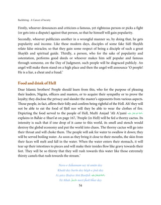 Backbiting - A Cancer of Society


Firstly, whoever denounces and criticizes a famous, yet righteous person or picks a fight
(or gets into a dispute) against that person, so that he himself will gain popularity.
Secondly, whoever publicizes another in a wrongful manner so, by doing that, he gets
popularity and income. Like these modern days, disciples of some fake Sūfī Shaykh
relate false miracles; so that they gain some respect of being a disciple of such a great
Shaykh and spiritual guide. Thirdly, a person, who for the sake of popularity and
ostentation, performs good deeds or whoever makes him self popular and famous
through someone, on the Day of Judgment, such people will be disgraced publicly. An
angel will make them stand on a high place and then the angel will announce ‘O people!
He is a liar, a cheat and a fraud.’


Food and drink of Hell
Dear Islamic brothers! People should learn from this, who for the purpose of pleasing
their leaders, Nigrān, officers and masters, or to acquire their sympathy or to prove the
loyalty; they disclose the privacy and slander the master’s opponents from various aspects.
Those people, in fact, affirm their folly and confirm being rightful of the Hell. Ah! they will
not be able to eat the food of Ḥell nor will they be able to wear the clothes of fire.
                                                                                          ِ ُ َْ
Depicting the food served to the people of Hell, Muftī Amjad ‘Alī A’ẓamī ‫َﻠَﻴْﻪ‬ʋ  ‫رﲪﺔ  اﷲ  ﺗَﻌَﺎﱃ‬
                                                                                       ٰ         َ
explains in Baĥār-e-Sharī’at on page 167, ‘People (in Hell) will be fed a thorny cactus. Its
intensity is such that if one drop of it came to this world, its smell and stench would
destroy the global economy and put the world into chaos. The thorny cactus will go into
their throat and will choke them. The people will ask for water to swallow it down; they
will be served boiling water. As soon as they bring it close to their mouths, the skin from
their faces will melt and fall in the water. When the water enters their stomach, it will
tear up their intestines to pieces and will make their insides flow like gravy towards their
feet. They will be so thirsty that they will rush towards this water like those extremely
thirsty camels that rush towards the stream.’

                                     Nara-e-Jaĥannam say tū amān day
                                    Khuld-day barīn day bāgh-e jinā day
                                                                      ٰ ِ ُ َْ َ
                                   Az-pāey Ḥaḍrat Abū Ḥanīfaĥ ‫َﻠَﻴْﻪ‬ʋ ‫رﲪﺔ اﷲ ﺗَﻌَﺎﱃ‬
                                               َّ َ ّ َ
                                      Yā Allah ‫ ﻋﺰَوﺟﻞ‬merī jĥolī bĥar day
                                                    َ

                                                         54
 