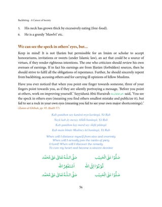Backbiting - A Cancer of Society


5.    His neck has grown thick by excessively eating (free-food).
6.    He is a greedy ‘Mawlvī’ etc.


We can see the speck in others’ eyes, but...
Keep in mind! It is not Ḥarām but permissible for an Imām or scholar to accept
honorariums, invitations or sweets (under Islamic law), an act that could be a source of
virtues, if they render righteous intentions. The one who criticizes should review his own
avenues of earnings. If in fact his earnings are from Ḥarām (forbidden) sources, then he
should strive to fulfil all the obligations of repentance. Further, he should sincerely repent
from backbiting, accusing others and for carrying ill opinions of fellow Muslims.

Have you ever noticed that when you point one finger towards someone, three of your
fingers point towards you, as if they are silently portraying a message, ‘Before you point
                                                                                 ِ
at others, work on improving yourself.’ Sayyidunā Abū Hurairaĥ ‫ اﷲُ ﺗَﻌَﺎﱃ ﻋـﻨْﻪ‬ʝ‫ ر‬said, ‘You see
                                                                    ُ َ ٰ       َ َ
the speck in others eyes (meaning you find others smallest mistake and publicize it), but
fail to see a rock in your own eyes (meaning you fail to see your own major shortcomings).’
(Żamm-ul-Ghībah, pp. 95, Ḥadīš 57)

                                   Kab gunāhon say kanārā myn karūngā, Yā Rab
                                    Nayk kab āy meray Allāĥ banūngā, Yā Rab
                                     Kab gunāhon kay marḍ say shifā pāūngā
                                   Kab main bīmār Madiney kā banūngā, Yā Rab

                           When will I distance myself from sins and enormity
                              When will I actually join the ranks of piety
                            O Lord! When will I discover the remedy
                            To cure my heart and become a sincere devotee


                            ٰ ٰ       ٰ
                       ‫ ﻣﺤﻤﺪ‬Ơ‫ ﻋ‬ƕ‫ اﻟـﻠـﻪ ﺗﻌﺎ‬Ơ‫ﺻ‬                     ۡ ْ       ۡ
                                                                 ‫ اﻟﺤﺒﻴﺐ‬Ơ‫ﺻﻠﻮا ﻋ‬
                                           ْ ْ                    ْ ْ
                                       ‫اﺳﺘﻐﻔﺮاﷲ‬            ‫ اﷲ‬ƕ‫ﺗﻮﺑﻮا ا‬
                            ٰ ٰ       ٰ
                       ‫ ﻣﺤﻤﺪ‬Ơ‫ ﻋ‬ƕ‫ اﻟـﻠـﻪ ﺗﻌﺎ‬Ơ‫ﺻ‬                     ۡ ْ       ۡ
                                                                 ‫ اﻟﺤﺒﻴﺐ‬Ơ‫ﺻﻠﻮا ﻋ‬


                                                      56
 