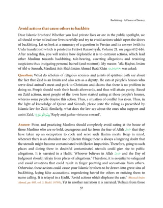 Backbiting - A Cancer of Society


Avoid actions that cause others to backbite
Dear Islamic brothers! Whether you lead private lives or are in the public spotlight, we
all should strive to lead our lives carefully and try to avoid actions which open the doors
of backbiting. Let us look at a summary of a question in Persian and its answer (with its
Urdu translation) which is printed in Fatāwā Razawiyyaĥ, Volume 21, on pages 612-616.
After reading this, you will realize how deplorable it is to carryout actions, which lead
other Muslims towards backbiting, tale-bearing, asserting allegations and retaining
suspicions thus instigating personal hatred (and mistrust). My master, ‘Alā-Ḥaḍrat, Imām
                                                                     ٰ ِ ُ َْ َ
of Aĥl-u-Sunnaĥ, Maulānā Ash-Shāĥ Imām Ahmad Razā Khān ‫َﻠَﻴْﻪ‬ʋ ‫ رﲪﺔ اﷲ ﺗَﻌَﺎﱃ‬was asked:
Question: What do scholars of religious sciences and jurists of spiritual path say about
the fact that Zaīd is an Imām and also acts as a deputy. He eats at people’s houses who
serve dead animal’s meat and pork to Christians and claims that there is no problem in
doing so. People should wash their hands afterwards, and thus will attain purity. Based
on Zaīd actions, most people of the town have started eating at those people’s houses,
whereas some people despise this action. Thus, a situation of conflict has risen. Thus, in
the light of knowledge of Quran and Sunnaĥ, please state the ruling as prescribed by
Islamic law for Zaīd. Similarly, what does the law say about the ones who support and
              ْ  ْ ْ
assist Zaīd, ‫‘ ﺑﻴﻨﻮاﺗﻮﺟﺮوا‬Reply and gather virtuous reward’.

Answer: Pious and practicing Muslims should completely avoid eating at the house of
                                                                                       َّ َ ّ َ
those Muslims who are so bold, courageous and far from the fear of Allah ‫ ﻋﺰَوﺟﻞ‬that they   َ
have taken up an occupation to cook and serve such Ḥarām meats. Keep in mind,
wherever there is an abundant use of Ḥarām things; there is always a lingering doubt that
the utensils might become contaminated with Ḥarām impurities. Therefore, going to such
places and dining there in doubtful contaminated utensils could give rise to public
                                                                              َّ َ ّ َ
allegations. It is narrated in a Ḥadīš, ‘Whoever believes in Allah ‫ ﻋﺰَوﺟﻞ‬and the Day of
                                                                                   َ
Judgment should refrain from places of allegations.’ Therefore, it is essential to safeguard
and avoid situations that could result in finger pointing and accusations from others.
Otherwise, these actions could cause your Islamic brothers to be drawn into grave sins of
backbiting, laying false accusations, engendering hatred for others or enticing them to
name calling. It is relayed in a Ḥadīš, ‘Avoid actions which displease the ears.’ (Musnad Imām
Aḥmad, pp. 605, vol. 5, Ḥadiš. 16701). Yet in another narration it is narrated, ‘Refrain from those

                                                57
 