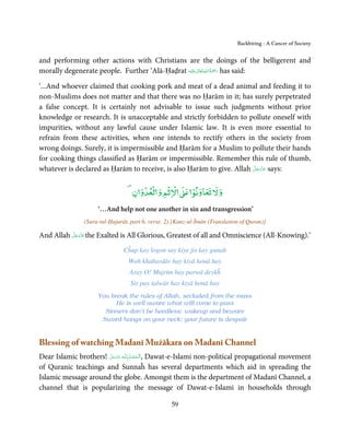 Backbiting - A Cancer of Society


and performing other actions with Christians are the doings of the belligerent and
                                                       ٰ ِ ُ َْ َ
morally degenerate people. Further ‘Alā-Ḥaḍrat ‫َﻠَﻴْﻪ‬ʋ ‫ رﲪﺔ اﷲ ﺗَﻌَﺎﱃ‬has said:

‘...And whoever claimed that cooking pork and meat of a dead animal and feeding it to
non-Muslims does not matter and that there was no Ḥarām in it; has surely perpetrated
a false concept. It is certainly not advisable to issue such judgments without prior
knowledge or research. It is unacceptable and strictly forbidden to pollute oneself with
impurities, without any lawful cause under Islamic law. It is even more essential to
refrain from these activities, when one intends to rectify others in the society from
wrong doings. Surely, it is impermissible and Ḥarām for a Muslim to pollute their hands
for cooking things classified as Ḥarām or impermissible. Remember this rule of thumb,
                                                                       َّ َ ّ َ
whatever is declared as Ḥarām to receive, is also Ḥarām to give. Allah ‫ ﻋﺰَوﺟﻞ‬says:
                                                                            َ


                                       ۡ ۡ    ۡ ۡ           ۡ
                                    ‫ﻵﻹﺛﻢ و ﻟﻌﺪو ن‬           ‫و ﻵﻹ ﺗﻌﺎوﻧﻮ‬
                      ‘…And help not one another in sin and transgression’
                 (Sura-tul-Ḥujurāt, part 6, verse. 2) [Kanz-ul-Īmān (Translation of Quran)]

          َّ َ ّ َ
And Allah ‫ ﻋﺰَوﺟﻞ‬the Exalted is All Glorious, Greatest of all and Omniscience (All-Knowing).’
               َ

                                 Cĥup kay logon say kiye jis kay gunah
                                   Woh khabardār hay kiyā honā hay
                                   Aray O! Mujrim bay parwā deykĥ
                                   Sir pay talwār hay kiyā honā hay
                      You break the rules of Allah, secluded from the mass
                            He is well aware what will come to pass
                        Sinners don’t be heedless; wakeup and beware
                       Sword hangs on your neck; your future is despair


Blessing of watching Madanī Mużākara on Madanī Channel
Dear Islamic brothers! ‫ـﻪ ﻋﺰَوﺟﻞ‬ȹ ‫ ,اَﻟـ ْﺤﻤـﺪ ِ ﻟـﻠ‬Dawat-e-Islami non-political propagational movement
                       َّ َ ّ َ
                            َ           ُ ْ َ
of Quranic teachings and Sunnaĥ has several departments which aid in spreading the
Islamic message around the globe. Amongst them is the department of Madanī Channel, a
channel that is popularizing the message of Dawat-e-Islami in households through

                                                    59
 