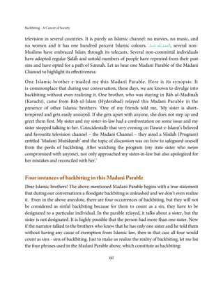 Backbiting - A Cancer of Society


television in several countries. It is purely an Islamic channel: no movies, no music, and
no women and it has one hundred percent Islamic colours. ‫ـﻪ ﻋﺰَوﺟﻞ‬ȹ ‫ ,اَﻟـ ْﺤﻤـﺪ ِ ﻟـﻠ‬several non-
                                                                   َّ َ ّ َ
                                                                        َ   ُ ْ َ
Muslims have embraced Islam through its telecasts. Several non-committal individuals
have adopted regular Ṣalāĥ and untold numbers of people have repented from their past
sins and have opted for a path of Sunnaĥ. Let us hear one Madanī Parable of the Madanī
Channel to highlight its effectiveness:

One Islamic brother e-mailed me this Madanī Parable. Here is its synopsis: It
is commonplace that during our conversation, these days, we are known to divulge into
backbiting without even realizing it. One brother, who was staying in Bāb-ul-Madīnaĥ
(Karachi), came from Bāb-ul-Islam (Hyderabad) relayed this Madanī Parable in the
presence of other Islamic brothers: ‘One of my friends told me, ‘My sister is short-
tempered and gets easily annoyed. If she gets upset with anyone, she does not step up and
greet them first. My sister and my sister-in-law had a confrontation on some issue and my
sister stopped talking to her. Coincidentally that very evening on Dawat-e-Islami’s beloved
and favourite television channel – the Madanī Channel – they aired a Silsilaĥ (Program)
entitled ’Madanī Mużākaraĥ’ and the topic of discussion was on how to safeguard oneself
from the perils of backbiting. After watching the program (my irate sister who never
compromised with anyone), not only approached my sister-in-law but also apologized for
her mistakes and reconciled with her.’


Four instances of backbiting in this Madanī Parable
Dear Islamic brothers! The above-mentioned Madanī Parable begins with a true statement
that during our conversations a floodgate backbiting is unleashed and we don’t even realize
it. Even in the above anecdote, there are four occurrences of backbiting, but they will not
be considered as sinful backbiting because for them to count as a sin, they have to be
designated to a particular individual. In the parable relayed, it talks about a sister, but the
sister is not designated. It is highly possible that the person had more than one sister. Now
if the narrator talked to the brothers who knew that he has only one sister and he told them
without having any cause of exemption from Islamic law, then in that case all four would
count as sins - sins of backbiting. Just to make us realize the reality of backbiting, let me list
the four phrases used in the Madanī Parable above, which constitute as backbiting:

                                               60
 