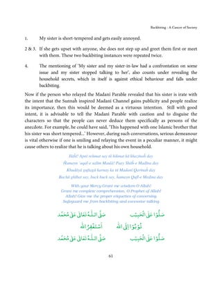 Backbiting - A Cancer of Society


1.     My sister is short-tempered and gets easily annoyed.

2 & 3. If she gets upset with anyone, she does not step up and greet them first or meet
       with them. These two backbiting instances were repeated twice.

4.     The mentioning of ‘My sister and my sister-in-law had a confrontation on some
       issue and my sister stopped talking to her’, also counts under revealing the
       household secrets, which in itself is against ethical behaviour and falls under
       backbiting.
Now if the person who relayed the Madanī Parable revealed that his sister is irate with
the intent that the Sunnaĥ inspired Madanī Channel gains publicity and people realize
its importance, then this would be deemed as a virtuous intention. Still with good
intent, it is advisable to tell the Madanī Parable with caution and to disguise the
characters so that the people can never deduce them specifically as persons of the
anecdote. For example, he could have said, ‘This happened with one Islamic brother that
his sister was short tempered...’ However, during such conversations, serious demeanour
is vital otherwise if one is smiling and relaying the event in a peculiar manner, it might
cause others to realize that he is talking about his own household.
                       Ilāĥī! Apnī rehmat say tū hikmat kā khazīnaĥ day
                    Ĥamayn ‘aqal-e salīm Maulā! Paey Shāĥ-e Madīna day
                     Khudāyā guftagū karnay ka tū Madanī Qarīnaĥ day
                 Bachā ghībat say, buck buck say, ĥamayn Qufl-e Medina day

                       With your Mercy Grant me wisdom O Allah!
                  Grant me complete comprehension, O Prophet of Allah!
                    Allah! Give me the proper etiquettes of conversing
                   Safeguard me from backbiting and excessive talking


                      ٰ ٰ       ٰ
                 ‫ ﻣﺤﻤﺪ‬Ơ‫ ﻋ‬ƕ‫ اﻟـﻠـﻪ ﺗﻌﺎ‬Ơ‫ﺻ‬                   ۡ ْ       ۡ
                                                         ‫ اﻟﺤﺒﻴﺐ‬Ơ‫ﺻﻠﻮا ﻋ‬
                                 ْ ْ                     ْ ْ
                             ‫اﺳﺘﻐﻔﺮاﷲ‬             ‫ اﷲ‬ƕ‫ﺗﻮﺑﻮا ا‬
                      ٰ ٰ       ٰ
                 ‫ ﻣﺤﻤﺪ‬Ơ‫ ﻋ‬ƕ‫ اﻟـﻠـﻪ ﺗﻌﺎ‬Ơ‫ﺻ‬                   ۡ ْ       ۡ
                                                         ‫ اﻟﺤﺒﻴﺐ‬Ơ‫ﺻﻠﻮا ﻋ‬


                                             61
 