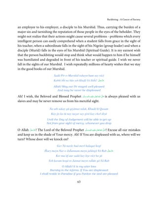 Backbiting - A Cancer of Society


an employee to his employer, a disciple to his Murshid. Thus, carrying the burden of a
major sin and tarnishing the reputation of those people in the eyes of the beholder. They
might not realize that their actions might cause several problems - problems which every
intelligent person can easily comprehend when a student falls from grace in the sight of
his teacher, when a subordinate falls in the sight of his Nigrān (group leader) and when a
disciple (Murīd) falls in the eyes of his Murshid (Spiritual Guide). It is my earnest wish
that the person backbiting would stop and think what would happen to him if he himself
was humiliated and degraded in front of his teacher or spiritual guide. I wish we never
fall in the sights of our Murshid. I wish repeatedly millions of hearty wishes that we stay
in the good books of our Murshid.
                                  Sadā Pīr-o-Murshid rahayn hum say rāzī
                                                                      َّ َ ّ َ
                                 Kabhī bĥī na hūn yeh Khafā Yā Ilāĥī! ‫ﻋﺰَوﺟﻞ‬
                                                                           َ

                                 Allah! May our Pīr stayed well-pleased
                                    And may he never be displeased

Ah! I wish, the Beloved and Blessed Prophet ‫َﻠَﻴْﻪ  واٰﻟ ِٖﻪ  وﺳﻠَّﻢ‬ʋ  ‫  اﷲ  ﺗَﻌَﺎﱃ‬ʄ‫ ﺻ‬is always pleased with us
                                                َ َ َ
                                                              ِ        ٰ ُ         َّ َ

slaves and may he never remove us from his merciful sight.

                              Na uth sakay gā qiyāmat talak, Khudā kī Qasam
                               Kay jis ko tū nay naẓar say girā kay choř diyā
                           Until the Day of Judgement will be able to get up
                           Not from your sight of mercy, whomever you drop

O Allah ‫ !ﻋﺰَوﺟﻞ‬The Lord of the Beloved Prophet ‫َﻠَﻴْﻪ  واٰﻟ ِٖﻪ  وﺳﻠَّﻢ‬ʋ  ‫  اﷲُ  ﺗَﻌَﺎﱃ‬ʄ‫ !ﺻ‬Excuse all our mistakes
        َّ َ ّ َ
             َ                                      ََ َ
                                                                  ِ        ٰ            َّ َ

and keep us in the shade of Your mercy. Ah! If You are displeased with us, where will we
turn? Whose door will we knock on?
                                    Ger Tū narāz huā merī halaqat hogī
                                                                      َّ َ ّ َ
                         Ĥaey mayn Nar-e-Jaĥannam mayn jalūngā Yā Rab ‫ﻋﺰَوﺟﻞ‬
                                                                           َ
                                   Ker mu’āf aur sadā kay liye rāzī ho jā
                             Yeh karam hogā to Jannat mayn raĥūn gā Yā Rab
                                       O Allah! It is my utter loss
                              Burning in the inferno, If You are displeased
                     I shall reside in Paradise if you Pardon me and are pleased

                                                        63
 