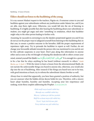 Backbiting - A Cancer of Society


Elders should not listen to the backbiting of the young
It is my earnest Madanī request to the teachers, Nigrān etc. if someone comes to you and
backbites against your subordinates without any justification under Islamic law, and if you
are able, stop them right away. Otherwise, you would fall into the sin of listening to
backbiting. It is highly possible that after hearing the backbiting about your subordinate or
student, you might get angry and utter ‘something’ in retaliation, which that backbiter
might relay to the other person leading to further evils.
Assuming, he succeeds in conveying to you the slanders perpetrated against you and if you
do not act on the proper ways to safeguard yourself from listening to this backbiting then in
that case, to ensure a positive outcome in the hereafter, fulfil the proper requirements of
repentance right away. Try to persuade the backbiter to repent as well. Further, do not
change your favourable attitude towards the person who was mentioned to you and do not
let this cultivate suspicions in your heart. Don’t pass along this information to anyone
either and as soon as the evil thought of relaying this slanderous talk to others crosses your
                                                        ۡ         ٰ  ۡ
                                                             ۡ
mind, remind yourself the Ḥadīš: ‫‘ ﻛﻔﻲ ﺑﺎﻟﻤﺮء ﻛﺬﺑًﺎ ان ﻳﺤﺪث ﺑﻜﻞ ﻣﺎ ﺳﻤﻊ‬It is enough for a person
to be a liar that he relays anything he has heard (without research) to others.’ (Saḥīḥ
Muslim, pp. 8, Ḥadiš 5) With the intent to learn a lesson from the aforementioned Ḥadīš, do
not narrate the unfavourable things you heard to anyone else, otherwise, you would also
slip into the sin of backbiting. After research if the things you heard turn out to be true,
with good intentions at heart, try to reform the subordinate Islamic brother as well.
Always bear in mind that apparently, you have been granted a position of authority, but
you are unaware what the hidden divine decree holds for you. Therefore, with a sincere
heart adopt humility, humility and humility. Accepting your low importance and
ranking, recite these couplets addressing the Prophet ‫َﻠَﻴْﻪ واٰﻟ ِٖﻪ وﺳﻠَّﻢ‬ʋ ‫ اﷲ ﺗَﻌَﺎﱃ‬ʄ‫:ﺻ‬
                                                          َ َ َ
                                                                      ِ       ٰ ُ َّ َ


                                    Khāk mujĥ mayn kamāl rakhā hay
                                     Mustafa nay sanbĥāl rakhā hay
                                   Mayray ’aybūon per dāl kar pardah
                                   Mujĥ ko achaun mayn dāl rakhā hay
                                      Teyrā ‘Ayjāz kab kā mar jātā
                                    Teray ṫukřaun nay pāl rakhā hay

                                                  64
 
