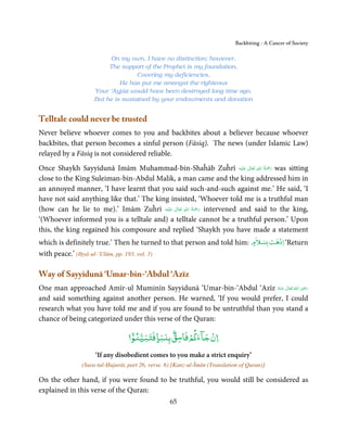 Backbiting - A Cancer of Society

                        On my own, I have no distinction; however,
                        The support of the Prophet is my foundation,
                                  Covering my deficiencies,
                            He has put me amongst the righteous
                   Your ‘Ayjāz would have been destroyed long time ago,
                   But he is sustained by your endowments and donation


Telltale could never be trusted
Never believe whoever comes to you and backbites about a believer because whoever
backbites, that person becomes a sinful person (Fāsiq). The news (under Islamic Law)
relayed by a Fāsiq is not considered reliable.
                                                                             ِ ُ َْ
Once Shaykh Sayyidunā Imām Muhammad-bin-Shaĥāb Zuĥrī ‫َﻠَﻴْﻪ‬ʋ  ‫ رﲪﺔ  اﷲ  ﺗَﻌَﺎﱃ‬was sitting
                                                                          ٰ         َ
close to the King Suleiman-bin-Abdul Malik, a man came and the king addressed him in
an annoyed manner, ‘I have learnt that you said such-and-such against me.’ He said, ‘I
have not said anything like that.’ The king insisted, ‘Whoever told me is a truthful man
                                                     ِ ُ َْ
(how can he lie to me).’ Imām Zuĥrī ‫َﻠَﻴْﻪ‬ʋ  ‫ رﲪﺔ  اﷲ  ﺗَﻌَﺎﱃ‬intervened and said to the king,
                                              ٰ             َ
‘(Whoever informed you is a telltale and) a telltale cannot be a truthful person.’ Upon
this, the king regained his composure and replied ‘Shaykh you have made a statement
                                                                            ۡ                  ۡ
which is definitely true.’ Then he turned to that person and told him: ‫ﺴﻼم‬ǖ ‫‘ اذﻫﺐ‬Return
                                                                        ٍ
with peace.’ (Iḥyā-ul-‘Ulūm, pp. 193, vol. 3)

Way of Sayyidunā ‘Umar-bin-‘Abdul ‘Azīz
                                                                                        ِ
One man approached Amīr-ul Muminīn Sayyidunā ‘Umar-bin-‘Abdul ‘Azīz ‫  اﷲ  ﺗَﻌَﺎﱃ  ﻋـﻨْﻪ‬ʝ‫ر‬
                                                                           ُ َ ٰ ُ َ َ
and said something against another person. He warned, ‘If you would prefer, I could
research what you have told me and if you are found to be untruthful than you stand a
chance of being categorized under this verse of the Quran:
                                  ۤۡ          ٌۢ         ۡ
                                                   ۡ
                                  ‫ن ﺟﺂء ﻢ ﻓﺎﺳﻖ ﺑﻨﺒﺎ ﻓﺘﺒﻴﻨﻮ‬
                                         ٍ
                   ‘If any disobedient comes to you make a strict enquiry’
              (Sura-tul-Ḥujurāt, part 26, verse. 6) [Kanz-ul-Īmān (Translation of Quran)]

On the other hand, if you were found to be truthful, you would still be considered as
explained in this verse of the Quran:
                                                  65
 