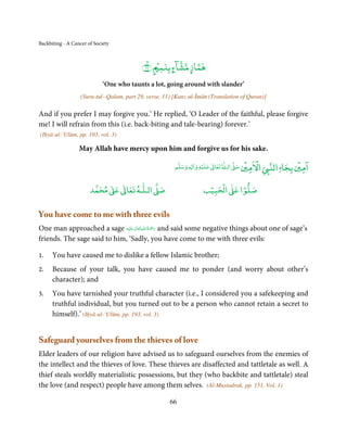 Backbiting - A Cancer of Society



                                           ﴾١١﴿ ٍ ۡ ‫ﻫﻤﺎز ﻣﺸﺂء ﺑﻨﻤ‬
                                             ۙ          ۭ    ٍ
                             ‘One who taunts a lot, going around with slander’
                   (Sura-tul--Qalam, part 29, verse. 11) [Kanz-ul-Īmān (Translation of Quran)]

And if you prefer I may forgive you.’ He replied, ‘O Leader of the faithful, please forgive
me! I will refrain from this (i.e. back-biting and tale-bearing) forever.’
(Iḥyā-ul-‘Ulūm, pp. 193, vol. 3)

                  May Allah have mercy upon him and forgive us for his sake.

                                                                     ۡ         ٰ       ۡ ْ             ۡ ۤ
                                                         ‫ وﺳﻠﻢ‬Ɣ‫ ﻋﻠﻴﻪ و ٰا‬ƕ‫ ﺗﻌﺎ‬Ɠ‫ اﻟـ‬Ơ‫ اﻻﻣﲔ ﺻ‬Ǡ‫اﻟﻨ‬
                                                              ٖ          ٰ
                                                                                                  ‫اﻣﲔ ﺑﺠﺎ‬

                            ٰ ٰ       ٰ
                       ‫ ﻣﺤﻤﺪ‬Ơ‫ ﻋ‬ƕ‫ اﻟـﻠـﻪ ﺗﻌﺎ‬Ơ‫ﺻ‬                        ۡ ْ       ۡ
                                                                    ‫ اﻟﺤﺒﻴﺐ‬Ơ‫ﺻﻠﻮا ﻋ‬

You have come to me with three evils
                                   ٰ ِ ُ َْ َ
One man approached a sage ‫َﻠَﻴ ْﻪ‬ʋ ‫ رﲪﺔ اﷲ ﺗَﻌَﺎﱃ‬and said some negative things about one of sage’s
friends. The sage said to him, ‘Sadly, you have come to me with three evils:

1.    You have caused me to dislike a fellow Islamic brother;
2.    Because of your talk, you have caused me to ponder (and worry about other’s
      character); and
3.    You have tarnished your truthful character (i.e., I considered you a safekeeping and
      truthful individual, but you turned out to be a person who cannot retain a secret to
      himself).’ (Iḥyā-ul-‘Ulūm, pp. 193, vol. 3)


Safeguard yourselves from the thieves of love
Elder leaders of our religion have advised us to safeguard ourselves from the enemies of
the intellect and the thieves of love. These thieves are disaffected and tattletale as well. A
thief steals worldly materialistic possessions, but they (who backbite and tattletale) steal
the love (and respect) people have among them selves. (Al-Mustadrak, pp. 151, Vol, 1)

                                                       66
 