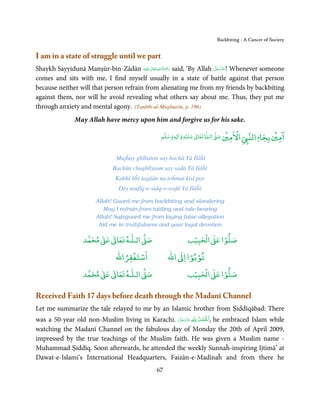 Backbiting - A Cancer of Society


I am in a state of struggle until we part
                                           ٰ ِ ُ َْ َ                   َّ َ ّ َ
Shaykh Sayyidunā Manṣūr-bin-Zādān ‫َﻠَﻴْﻪ‬ʋ ‫ رﲪﺔ اﷲ ﺗَﻌَﺎﱃ‬said, ‘By Allah ‫ !ﻋﺰَوﺟﻞ‬Whenever someone
                                                                             َ
comes and sits with me, I find myself usually in a state of battle against that person
because neither will that person refrain from alienating me from my friends by backbiting
against them, nor will he avoid revealing what others say about me. Thus, they put me
through anxiety and mental agony. (Tanbīh-ul-Mughtarīn, p. 196)
              May Allah have mercy upon him and forgive us for his sake.

                                                            ۡ         ٰ       ۡ ْ              ۡ ۤ
                                                ‫ وﺳﻠﻢ‬Ɣ‫ ﻋﻠﻴﻪ و ٰا‬ƕ‫ ﺗﻌﺎ‬Ɠ‫ اﻟـ‬Ơ‫ اﻻﻣﲔ ﺻ‬Ǡ‫اﻟﻨ‬
                                                     ٖ          ٰ
                                                                                          ‫اﻣﲔ ﺑﺠﺎ‬

                               Mujĥay ghībaton say bachā Yā Ilāĥī
                             Bachūn chughlīyaun say sadā Yā Ilāĥī
                              Kabhī bĥī lagāūn na toĥmat kisī par
                               Dey taufīq-e-sidq-o-wafā Yā Ilāĥī

                       Allah! Guard me from backbiting and slandering
                          May I refrain from tattling and tale-bearing
                       Allah! Safeguard me from laying false allegation
                        Aid me in truthfulness and your loyal devotion

                       ٰ ٰ       ٰ
                  ‫ ﻣﺤﻤﺪ‬Ơ‫ ﻋ‬ƕ‫ اﻟـﻠـﻪ ﺗﻌﺎ‬Ơ‫ﺻ‬                   ۡ ْ       ۡ
                                                          ‫ اﻟﺤﺒﻴﺐ‬Ơ‫ﺻﻠﻮا ﻋ‬
                                  ْ ْ                     ْ ْ
                              ‫اﺳﺘﻐﻔﺮاﷲ‬             ‫ اﷲ‬ƕ‫ﺗﻮﺑﻮا ا‬
                       ٰ ٰ       ٰ
                  ‫ ﻣﺤﻤﺪ‬Ơ‫ ﻋ‬ƕ‫ اﻟـﻠـﻪ ﺗﻌﺎ‬Ơ‫ﺻ‬                   ۡ ْ       ۡ
                                                          ‫ اﻟﺤﺒﻴﺐ‬Ơ‫ﺻﻠﻮا ﻋ‬

Received Faith 17 days before death through the Madanī Channel
Let me summarize the tale relayed to me by an Islamic brother from Ṣiddīqābad: There
                                                ّ َ َ ّ َ ِ ȹِ ُ ْ ْ
was a 50-year old non-Muslim living in Karachi. ‫ ﻋﺰَوﺟﻞ‬ȸ  ‫ ,اَﳊَﻤﺪ‬he embraced Islam while
watching the Madanī Channel on the fabulous day of Monday the 20th of April 2009,
impressed by the true teachings of the Muslim faith. He was given a Muslim name -
Muhammad Ṣiddīq. Soon afterwards, he attended the weekly Sunnaĥ-inspiring Ijtimā’ at
Dawat-e-Islami’s International Headquarters, Faizān-e-Madīnaĥ and from there he
                                              67
 