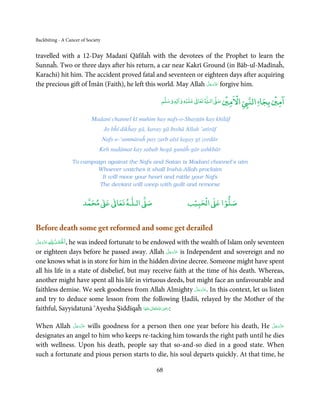 Backbiting - A Cancer of Society


travelled with a 12-Day Madanī Qāfilaĥ with the devotees of the Prophet to learn the
Sunnaĥ. Two or three days after his return, a car near Kakrī Ground (in Bāb-ul-Madīnaĥ,
Karachi) hit him. The accident proved fatal and seventeen or eighteen days after acquiring
                                                                 َّ َ ّ َ
the precious gift of Īmān (Faith), he left this world. May Allah ‫ ﻋﺰَوﺟﻞ‬forgive him.
                                                                      َ

                                                                         ۡ         ٰ       ۡ ْ             ۡ ۤ
                                                             ‫ وﺳﻠﻢ‬Ɣ‫ ﻋﻠﻴﻪ و ٰا‬ƕ‫ ﺗﻌﺎ‬Ɠ‫ اﻟـ‬Ơ‫ اﻻﻣﲔ ﺻ‬Ǡ‫اﻟﻨ‬
                                                                  ٖ          ٰ
                                                                                                      ‫اﻣﲔ ﺑﺠﺎ‬

                                 Madanī channel kī muhim hay nafs-o-Shayṭān kay khilāf
                                      Jo bĥī dikĥay gā, karay gā Inshā Allah ’atirāf
                                     Nafs-e-‘ammāraĥ pay zarb aīsī lagay gī zordār
                                    Keh nadāmat kay sabab hogā gunāĥ-gār ashkbār

                           To campaign against the Nafs and Satan is Madanī channel’s aim
                                   Whoever watches it shall Inshā-Allah proclaim
                                     It will move your heart and rattle your Nafs
                                    The deviant will weep with guilt and remorse


                                   ٰ ٰ       ٰ
                              ‫ ﻣﺤﻤﺪ‬Ơ‫ ﻋ‬ƕ‫ اﻟـﻠـﻪ ﺗﻌﺎ‬Ơ‫ﺻ‬                     ۡ ْ       ۡ
                                                                        ‫ اﻟﺤﺒﻴﺐ‬Ơ‫ﺻﻠﻮا ﻋ‬


Before death some get reformed and some get derailed
َّ َ َ ّ َ ِ ȹ ِ ُ ْ َ ْ
‫ ﻋﺰَوﺟﻞ‬ȸ ‫,اَﳊﻤﺪ‬
              he was indeed fortunate to be endowed with the wealth of Islam only seventeen
                                                           َّ َ ّ َ
or eighteen days before he passed away. Allah ‫ ﻋﺰَوﺟﻞ‬is Independent and sovereign and no
                                                                َ
one knows what is in store for him in the hidden divine decree. Someone might have spent
all his life in a state of disbelief, but may receive faith at the time of his death. Whereas,
another might have spent all his life in virtuous deeds, but might face an unfavourable and
                                                                    َّ َ ّ َ
faithless demise. We seek goodness from Allah Almighty ‫ .ﻋﺰَوﺟﻞ‬In this context, let us listen
                                                                         َ
and try to deduce some lesson from the following Ḥadīš, relayed by the Mother of the
                                                         ِ
faithful, Sayyidatunā ‘Ayesha Ṣiddīqaĥ ‫ اﷲ ﺗَﻌَﺎﱃ ﻋﻨْﻬَﺎ‬ʝ‫:ر‬
                                            َ ٰ ُ َ َ


              َّ َ ّ َ
When Allah ‫ ﻋﺰَوﺟﻞ‬wills goodness for a person then one year before his death, He ‫ﻋﺰَوﺟﻞ‬َّ َ ّ َ
                   َ                                                                        َ
designates an angel to him who keeps re-tacking him towards the right path until he dies
with wellness. Upon his death, people say that so-and-so died in a good state. When
such a fortunate and pious person starts to die, his soul departs quickly. At that time, he

                                                           68
 