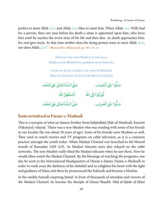 Backbiting - A Cancer of Society


                          َّ َ ّ َ        َّ َ ّ َ                          َّ َ ّ َ
prefers to meet Allah ‫ ﻋﺰَوﺟﻞ‬and Allah ‫ ﻋﺰَوﺟﻞ‬likes to meet him. When Allah ‫ ﻋﺰَوﺟﻞ‬Wills bad
                               َ               َ                                 َ
for a person, then one year before his death a satan is appointed upon him, who lures
him until he reaches the worst time of his life and then dies. As death approaches him,
                                                                                        َّ َ ّ َ
his soul gets stuck. At that time neither does the dying person want to meet Allah ‫,ﻋﺰَوﺟﻞ‬   َ
                 َّ َ ّ َ
nor does Allah ‫( ’.ﻋﺰَوﺟﻞ‬Musnad Ibn-e-Rāĥawīyaĥ, pp. 503, vol. 3)
                      َ


                            Īmān pay day maut Madīnay kī galī mayn
                       Madfan merā Maḥbūb kay qadmaun mayn banā day

                        Grant me death on faith in the street of Madīnaĥ
                        Make my burial by the feet of the Beloved of Allah

                       ٰ ٰ       ٰ
                  ‫ ﻣﺤﻤﺪ‬Ơ‫ ﻋ‬ƕ‫ اﻟـﻠـﻪ ﺗﻌﺎ‬Ơ‫ﺻ‬                     ۡ ْ       ۡ
                                                            ‫ اﻟﺤﺒﻴﺐ‬Ơ‫ﺻﻠﻮا ﻋ‬
                                  ْ ْ                      ْ ْ
                              ‫اﺳﺘﻐﻔﺮاﷲ‬              ‫ اﷲ‬ƕ‫ﺗﻮﺑﻮا ا‬
                       ٰ ٰ       ٰ
                  ‫ ﻣﺤﻤﺪ‬Ơ‫ ﻋ‬ƕ‫ اﻟـﻠـﻪ ﺗﻌﺎ‬Ơ‫ﺻ‬                     ۡ ْ       ۡ
                                                            ‫ اﻟﺤﺒﻴﺐ‬Ơ‫ﺻﻠﻮا ﻋ‬


Īmān revitalized in Faizān-e-Madīnaĥ
This is a synopsis of what an Islamic brother from Sulṭānābād [Bāb-ul-Madīnaĥ, Karachi
(Pakistan)] relayed, ‘There was a non-Muslim who was residing with some of his friends
in our locality (he was about 30 years of age). Some of his friends were Muslims as well.
They used to watch movies and TV programs on cable television, as it is a common
practice amongst the youth today. When Madanī Channel was launched in the blessed
month of Ramadan 1429 A.H., its Madanī telecasts were also relayed on the cable
networks. The non-Muslim really liked the Madanī telecasts when he saw them. Now he
would often watch the Madanī Channel. By the blessings of watching the programs, one
day he went to the International Headquarters of Dawat-e-Islami, Faizān-e-Madinaĥ in
order to wash away the darkness of his disbelief and to enlighten his heart with the light
and guidance of Islam and there he pronounced the Kalimaĥ and became a Muslim.
In the weekly Sunnaĥ-inspiring Ijtimā’ in front of thousands of attendees and viewers of
the Madanī Channel, he became the disciple of Ghauš Shaykh ‘Abd al-Qādir al-Jīlānī
                                               69
 