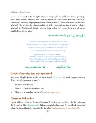 Backbiting - A Cancer of Society


         ٰ ِ ُ َْ َ
‫َﻠَﻴْﻪ‬ʋ  ‫.رﲪﺔ  اﷲ  ﺗَﻌَﺎﱃ‬
            Thereafter, he promptly attended congregational Ṣalāĥ and started growing a
beard. Occasionally, he would also adorn his head with a turban about his cap. Further, he
also started learning the proper recitation of the Quran in Dawat-e-Islami’s Madrasa-tul-
Madinaĥ (for adults). He also attended the 3-day Sunnaĥ-inspiring Ijtimā’ at Saḥrā-e-
                                                          َّ َ ّ َ
Madinaĥ in Madina-tul-Auliyā, Multan. May Allah ‫ ﻋﺰَوﺟﻞ‬grant him and all of us
                                                               َ
steadfastness on our faith.’
                                                                     ۡ         ٰ       ۡ ْ                         ۡ ۤ
                                                         ‫ وﺳﻠﻢ‬Ɣ‫ ﻋﻠﻴﻪ و ٰا‬ƕ‫ ﺗﻌﺎ‬Ɠ‫ اﻟـ‬Ơ‫ اﻻﻣﲔ ﺻ‬Ǡ‫اﻟﻨ‬
                                                              ٖ          ٰ
                                                                                                              ‫اﻣﲔ ﺑﺠﺎ‬

                                ‘Nāch gānaun aur filmon say yeh channel pāk hay
                              Madanī channel haq bayān karnay mayn bĥī baybāk hay
                               Madanī channel mayn Nabī kī Sunnaton kī dĥūm hay
                                   aur Shayṭān La’ayīn ranjūr hay maghmūm hay

                                     Neither dance, no songs no movies,
                                 Madanī Channel is devoid of such anomalies
                                 Sunnaĥs relayed and truth boldly proclaimed
                                 Satan is dejected, distraught and distressed


                                 ٰ ٰ       ٰ
                            ‫ ﻣﺤﻤﺪ‬Ơ‫ ﻋ‬ƕ‫ اﻟـﻠـﻪ ﺗﻌﺎ‬Ơ‫ﺻ‬                        ۡ ْ       ۡ
                                                                         ‫ اﻟﺤﺒﻴﺐ‬Ơ‫ﺻﻠﻮا ﻋ‬

Backbiter’s supplications are not accepted
Sayyidunā Shaykh Faqīĥ Abul-Layš Samarqandī                                      ِ ُ َْ
                                                                ‫َﻠَﻴْﻪ‬ʋ  ‫رﲪﺔ  اﷲ  ﺗَﻌَﺎﱃ‬
                                                                         ٰ                  has said, ‘Supplications of
                                                                                        َ
three individuals are not accepted:

1.        Whoever eats Ḥarām;
2.        Whoever excessively backbites; and
3.        Whoever envies other Muslims.’ (Tanbīh-ul-Ghāfilīn, p. 95)

Guarantee for Paradise
Here is a blessed narration from the Master of all the Prophets, the Mercy for the Universes,
the Beloved of Allah ‫َﻠَﻴْﻪ واٰﻟ ِٖﻪ وﺳﻠَّﻢ‬ʋ ‫ اﷲ ﺗَﻌَﺎﱃ‬ʄ‫‘ ,ﺻ‬Whoever sits in his home and does not backbite against
                         ََ َ
                                     ِ       ٰ ُ َّ َ

other Muslims, Allah is his guarantor for Paradise.’ (Mū’jām Awsāṭ , pp. 46, vol. 3, Ḥadiš 3822)
                                                       70
 