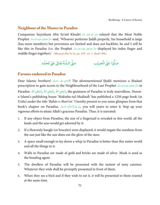 Backbiting - A Cancer of Society


Neighbour of the Master in Paradise
Companion Sayyidunā Abū Sa’aīd Khudrī ‫  اﷲ  ﺗَﻌَﺎﱃ  ﻋـﻨْﻪ‬ʝ‫ ر‬relayed that the Most Noble ِ
                                                                         ُ َ ٰ   ُ    َ َ
Prophet ‫َﻠَﻴْﻪ  واٰﻟ ِٖﻪ  وﺳﻠَّﻢ‬ʋ  ‫  اﷲ  ﺗَﻌَﺎﱃ‬ʄ‫ ﺻ‬said, ‘Whoever performs Ṣalāĥ properly, his household is large
            ََ َ
                          ِ        ٰ ُ َّ َ

(has more members) but provisions are limited and does not backbite, he and I will be
like this in Paradise (i.e. the Prophet ‫َﻠَﻴْﻪ  واٰﻟ ِٖﻪ  وﺳﻠَّﻢ‬ʋ  ‫  اﷲ  ﺗَﻌَﺎﱃ‬ʄ‫ ﺻ‬displayed his index finger and
                                                                 َ َ َ
                                                                       ِ     ٰ ُ
                                                                                   َّ َ

middle finger together).’ (Musnad Abū Ya’lā, pp. 428, vol. 1, Ḥadiš 986)

                          ٰ ٰ       ٰ
                     ‫ ﻣﺤﻤﺪ‬Ơ‫ ﻋ‬ƕ‫ اﻟـﻠـﻪ ﺗﻌﺎ‬Ơ‫ﺻ‬                           ۡ ْ       ۡ
                                                                     ‫ اﻟﺤﺒﻴﺐ‬Ơ‫ﺻﻠﻮا ﻋ‬

Favours endowed in Paradise
Dear Islamic brothers! ‫ !ﺳﺒْﺤﻦ  ﷲ ﻋﺰَوﺟﻞ‬The aforementioned Ḥadīš mentions a Madanī
                          َّ َ ّ َ
                               َ   َ ٰ ُ
prescription to gain access to the Neighbourhood of the Last Prophet ‫َﻠَﻴْﻪ  واٰﻟ ِٖﻪ  وﺳﻠَّﻢ‬ʋ  ‫  اﷲ  ﺗَﻌَﺎﱃ‬ʄ‫ ﺻ‬in
                                                                         ََ َ
                                                                                       ِ        ٰ ُ َّ َ

              ٰ ْ        ٰ ْ        ٰ ْ
Paradise. ‫ ,ﺳﺒﺤﻦ اﷲ ,ﺳﺒﺤﻦ اﷲ ,ﺳﺒﺤﻦ اﷲ‬the greatness of Paradise is truly marvellous. Dawat-
e-Islami’s publishing house ‘Maktaba-tul-Madīnaĥ’ has published a 1250 page book (in
Urdu) under the title ‘Baĥār-e-Sharī’at.’ I hereby present to you some glimpses from that
book’s chapter on Paradise, ‫ـﻪ  ﻋﺰَوﺟﻞ‬ȹ‫ﺂءَاﻟـﻠ‬ˠ‫ ,اِن  ﺷ‬you will yearn to enter it. Step up your
                                  َّ َ ّ َ
                                        َ      َ ْ
vigorous efforts to attain Allah’s gracious Paradise. Thus, it is narrated:

1.   If any object from Paradise, the size of a fingernail is revealed in this world, all the
     lands and the seas would get adorned by it.
2.   If a Heavenly bangle (or bracelet) were displayed, it would negate the sunshine from
     the sun just like the sun dims out the glow of the stars.
3.   A space small enough to lay down a whip in Paradise is better than this entire world
     and all the things in it.
4.   Walls in Paradise are made of gold and bricks are made of silver. Musk is used as
     the bonding agent.
5.   The dwellers of Paradise will be presented with the tastiest of tasty cuisines.
     Whatever they wish shall be promptly presented in front of them.
6.   When they see a bird and if they wish to eat it, it will be presented to them roasted
     at the same time.
                                                       71
 