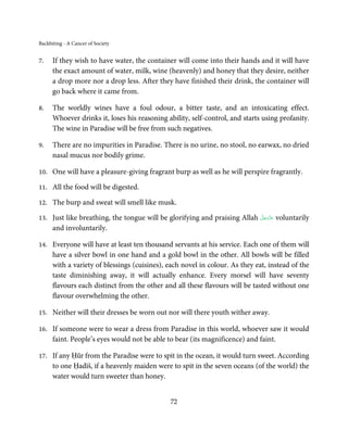 Backbiting - A Cancer of Society


7.    If they wish to have water, the container will come into their hands and it will have
      the exact amount of water, milk, wine (heavenly) and honey that they desire, neither
      a drop more nor a drop less. After they have finished their drink, the container will
      go back where it came from.

8.    The worldly wines have a foul odour, a bitter taste, and an intoxicating effect.
      Whoever drinks it, loses his reasoning ability, self-control, and starts using profanity.
      The wine in Paradise will be free from such negatives.

9.    There are no impurities in Paradise. There is no urine, no stool, no earwax, no dried
      nasal mucus nor bodily grime.

10.   One will have a pleasure-giving fragrant burp as well as he will perspire fragrantly.

11.   All the food will be digested.

12.   The burp and sweat will smell like musk.

13.                                                                         َّ َ ّ َ
      Just like breathing, the tongue will be glorifying and praising Allah ‫ ﻋﺰَوﺟﻞ‬voluntarily
                                                                                 َ
      and involuntarily.

14.   Everyone will have at least ten thousand servants at his service. Each one of them will
      have a silver bowl in one hand and a gold bowl in the other. All bowls will be filled
      with a variety of blessings (cuisines), each novel in colour. As they eat, instead of the
      taste diminishing away, it will actually enhance. Every morsel will have seventy
      flavours each distinct from the other and all these flavours will be tasted without one
      flavour overwhelming the other.

15.   Neither will their dresses be worn out nor will there youth wither away.

16.   If someone were to wear a dress from Paradise in this world, whoever saw it would
      faint. People’s eyes would not be able to bear (its magnificence) and faint.

17.   If any Ḥūr from the Paradise were to spit in the ocean, it would turn sweet. According
      to one Ḥadīš, if a heavenly maiden were to spit in the seven oceans (of the world) the
      water would turn sweeter than honey.


                                              72
 