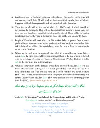Backbiting - A Cancer of Society


18.   Besides the hair on the head, eyebrows and eyelashes, the dwellers of Paradise will
      not have any bodily hair. All will be clean-shaven and their eyes be lined with kohl.
      Everyone will look thirty years old and will never look older than that.
19.   Then, the people will go the market place (by Allah’s orders) which would be
      surrounded by the angels. They will see things that their eyes have never seen, nor
      their ears ever heard; nor have their minds ever thought of. There will be no buying
      or selling, whatever they like in the market place will just be sent along with them.

20.   People of Paradise will meet others in this market. When a person from a lower
      grade will meet another from a higher grade and will like his dress, then before their
      talk is finished he will feel his dress is better than the other’s dress because there is
      no sorrow in Paradise.
21.   Whenever they will want to meet each other their thrones will move closer. Before
               َّ َ ّ َ
      Allah ‫ ,ﻋﺰَوﺟﻞ‬the most respectable person amongst them is the one who is bestowed
                    َ
      with the privilege of seeing the Gracious Countenance (Wajĥay Karīm) of Allah
      َّ َ ّ َ
      ‫ ﻋﺰَوﺟﻞ‬in the mornings and in the evenings.
           َ

22.                                                                          َّ َ ّ َ
      When all the dwellers of the Paradise would have entered, then Allah ‫ ﻋﺰَوﺟﻞ‬will ask
                                                                                  َ
      them, ‘Do you want anything else that I shall provide for you?’ They will say, ‘You
      have illuminated our faces and you have let us enter Paradise and saved us from
      Hell.’ Then the veil, which is drawn upon the people, would be lifted and they will
                                           َّ َ ّ َ
      see the Divine Vision of Allah ‫ .ﻋﺰَوﺟﻞ‬They have not been awarded anything greater
                                                َ
      than this (Gift).’ (Bahar-e-Sharī’at, pp. 152-162, vol. 1)
                                        ْ    ْ          ْ ْ   ٰ
      ‫ ارزﻗﻨﺎ زﻳﺎرة وﺟﻬﻚ اﻟﻜﺮﻳْﻢ ﺑﺠﺎه ﺣﺒﻴﺒﻚ اﻟﺮؤف اﻟﺮﺣﻴﻢ ﻋﻠﻴﻪ‬ð‫اﻟﻠ‬
       ْ    ْ             ْ
                                     ۡ ۤ     ْ
                                     ‫ﺴﻠﻴﻢ، اﻣﲔ‬Ƽ‫اﻟﺼﻼة واﻟ‬

             َّ َ ّ َ
      ‘Allah ‫ !ﻋﺰَوﺟﻞ‬For the sake of Your Beloved, the Compassionate and Beneficent Prophet
                  َ
                      ‫َﻠَﻴْﻪ واٰﻟِﻪ وﺳﻠَّﻢ‬ʋ ‫ اﷲ ﺗَﻌَﺎﱃ‬ʄ‫ ,ﺻ‬endow us with Your Divine Vision. Amen!’
                             ٖ ِ
                          َ َ َ             ٰ ُ َّ َ

                            Ho naẓaray karam beĥr-e-Ḍiyā sū-e-gunaĥgār
                            Jannat mayn pařausī mujhay Āqā kā banā day
                 Bestow your grace towards me, the sinner, for the sake of Ḍiyā
                    Make my abode in the vicinity of my Master, in Paradise

                                                  73
 