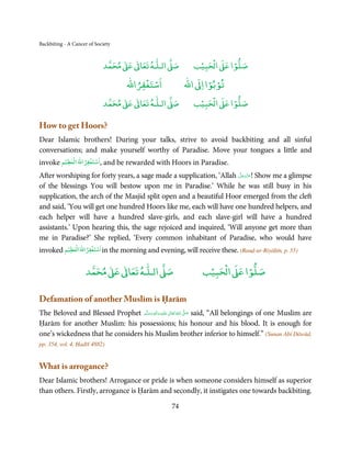 Backbiting - A Cancer of Society


                                     ٰ ٰ       ٰ
                                ‫ ﻣﺤﻤﺪ‬Ơ‫ ﻋ‬ƕ‫ اﻟـﻠـﻪ ﺗﻌﺎ‬Ơ‫ﺻ‬           ۡ ْ       ۡ
                                                                ‫ اﻟﺤﺒﻴﺐ‬Ơ‫ﺻﻠﻮا ﻋ‬
                                          ْ ْ                      ْ ْ
                                      ‫اﺳﺘﻐﻔﺮاﷲ‬              ‫ اﷲ‬ƕ‫ﺗﻮﺑﻮا ا‬
                                     ٰ ٰ       ٰ
                                ‫ ﻣﺤﻤﺪ‬Ơ‫ ﻋ‬ƕ‫ اﻟـﻠـﻪ ﺗﻌﺎ‬Ơ‫ﺻ‬           ۡ ْ       ۡ
                                                                ‫ اﻟﺤﺒﻴﺐ‬Ơ‫ﺻﻠﻮا ﻋ‬

How to get Hoors?
Dear Islamic brothers! During your talks, strive to avoid backbiting and all sinful
conversations; and make yourself worthy of Paradise. Move your tongues a little and
        ۡ      ۡ    ۡ   ۡ
invoke ‫ ,اﺳﺘﻐﻔﺮاﷲ اﻟﻌﻈﻴﻢ‬and be rewarded with Hoors in Paradise.
                                                                     َّ َ ّ َ
After worshiping for forty years, a sage made a supplication, ‘Allah ‫ !ﻋﺰَوﺟﻞ‬Show me a glimpse
                                                                          َ
of the blessings You will bestow upon me in Paradise.’ While he was still busy in his
supplication, the arch of the Masjid split open and a beautiful Hoor emerged from the cleft
and said, ‘You will get one hundred Hoors like me, each will have one hundred helpers, and
each helper will have a hundred slave-girls, and each slave-girl will have a hundred
assistants.’ Upon hearing this, the sage rejoiced and inquired, ‘Will anyone get more than
me in Paradise?’ She replied, ‘Every common inhabitant of Paradise, who would have
         ۡ         ۡ ۡ      ۡ
invoked ‫ اﺳﺘﻐﻔﺮاﷲ اﻟﻌﻈﻴﻢ‬in the morning and evening, will receive these. (Rauḍ-ur-Riyāḥīn, p. 55)

                            ٰ ٰ       ٰ
                       ‫ ﻣﺤﻤﺪ‬Ơ‫ ﻋ‬ƕ‫ اﻟـﻠـﻪ ﺗﻌﺎ‬Ơ‫ﺻ‬                        ۡ ْ       ۡ
                                                                    ‫ اﻟﺤﺒﻴﺐ‬Ơ‫ﺻﻠﻮا ﻋ‬

Defamation of another Muslim is Ḥarām
The Beloved and Blessed Prophet ‫َﻠَﻴْﻪ  واٰﻟ ِٖﻪ  وﺳﻠَّﻢ‬ʋ  ‫  اﷲُ  ﺗَﻌَﺎﱃ‬ʄ‫ ﺻ‬said, “All belongings of one Muslim are
                                    ََ َ
                                                  ِ        ٰ            َّ َ

Ḥarām for another Muslim: his possessions; his honour and his blood. It is enough for
one’s wickedness that he considers his Muslim brother inferior to himself.” (Sunan Abī Dāwūd,
pp. 354, vol. 4, Ḥadīš 4882)


What is arrogance?
Dear Islamic brothers! Arrogance or pride is when someone considers himself as superior
than others. Firstly, arrogance is Ḥarām and secondly, it instigates one towards backbiting.

                                                       74
 