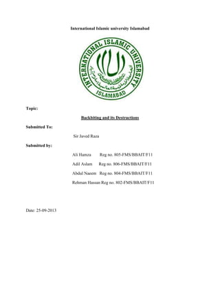 International Islamic university Islamabad

Topic:
Backbiting and its Destructions
Submitted To:
Sir Javed Raza
Submitted by:
Ali Hamza

Reg no. 805-FMS/BBAIT/F11

Adil Aslam

Reg no. 806-FMS/BBAIT/F11

Abdul Naeem Reg no. 804-FMS/BBAIT/F11
Rehman Hassan Reg no. 802-FMS/BBAIT/F11

Date: 25-09-2013

 