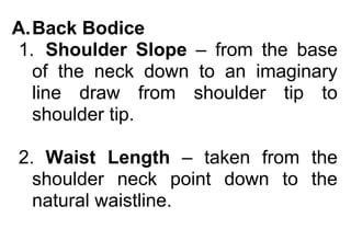 A. Back Bodice 
1. Shoulder Slope – from the base 
of the neck down to an imaginary 
line draw from shoulder tip to 
shoulder tip. 
2. Waist Length – taken from the 
shoulder neck point down to the 
natural waistline. 
 