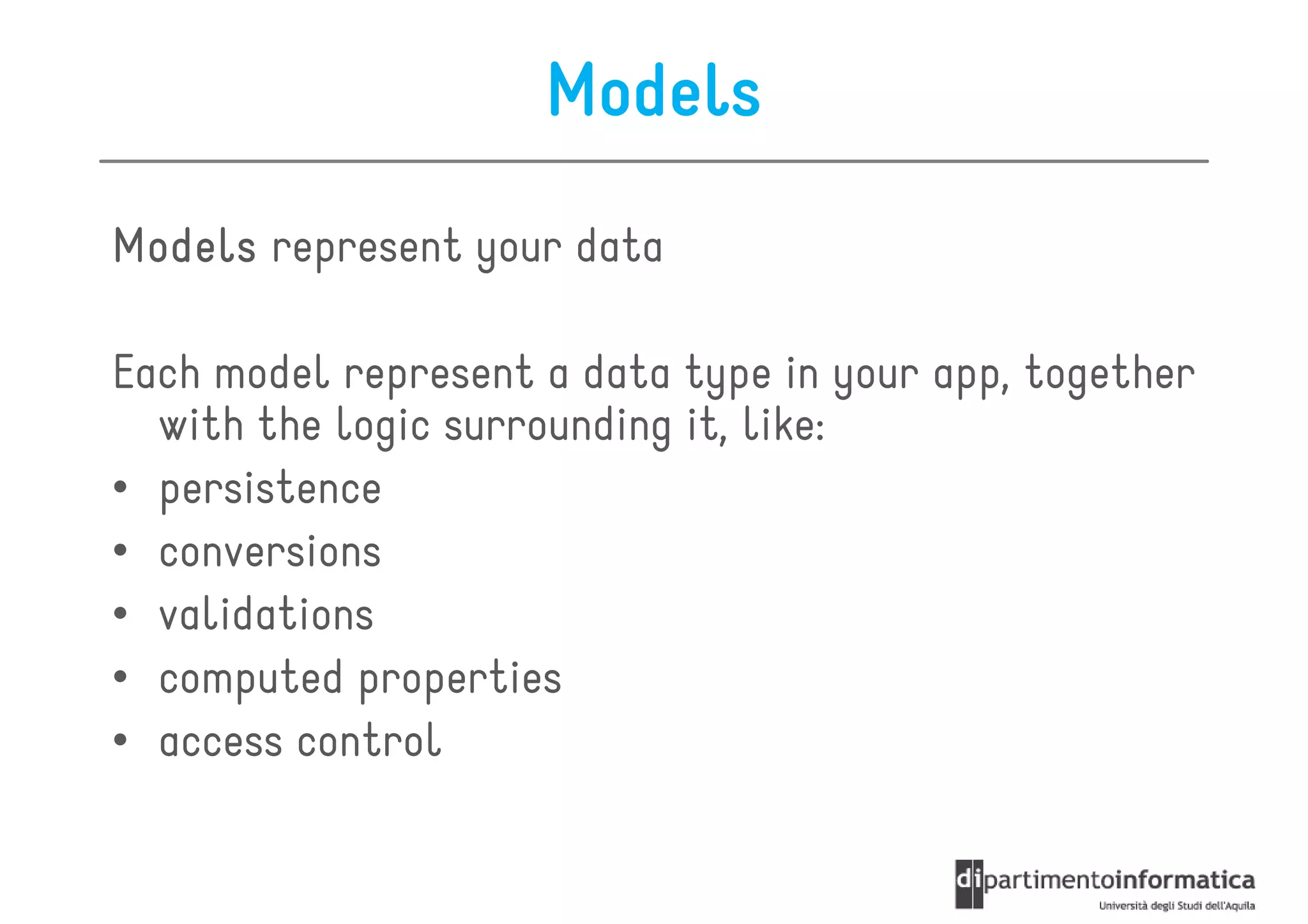 Models
Models represent your data

Each model represent a data type in your app, together
  with the logic surrounding it, like:
• persistence
• conversions
• validations
• computed properties
• access control
 