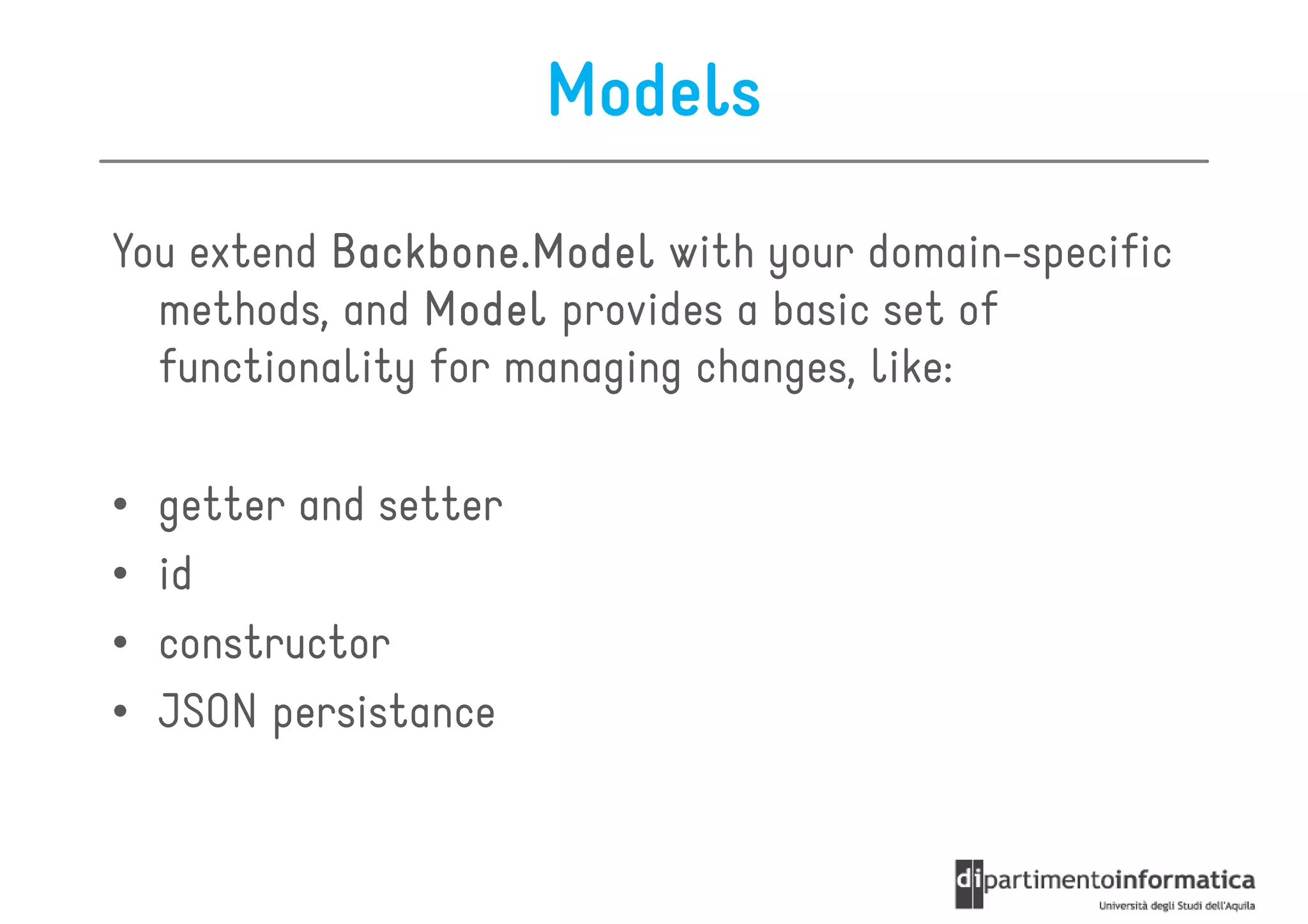 Models

You extend Backbone.Model with your domain-specific
  methods, and Model provides a basic set of
  functionality for managing changes, like:

•   getter and setter
•   id
•   constructor
•   JSON persistance
 