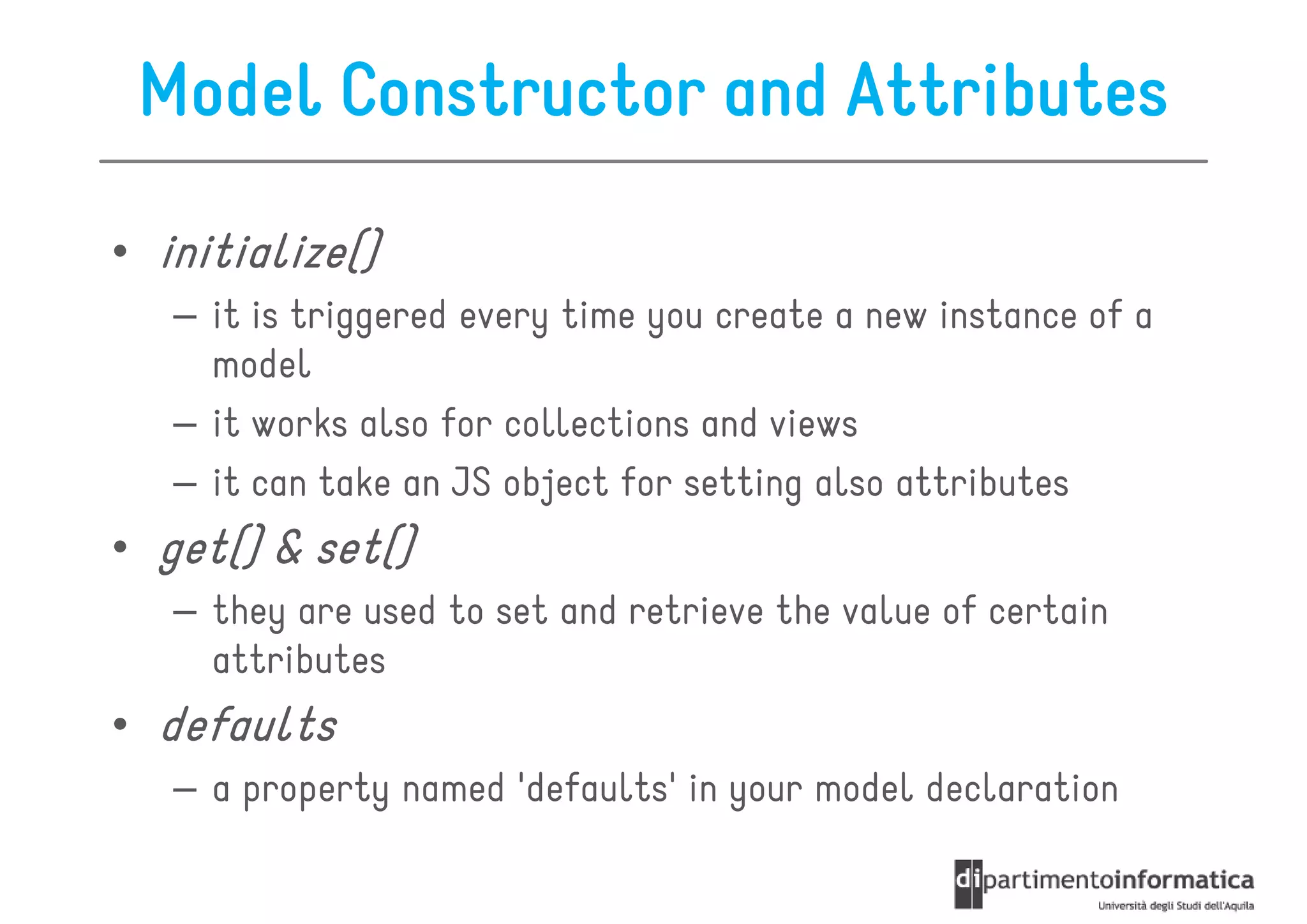 Model Constructor and Attributes

• initialize()
  initialize()
   – it is triggered every time you create a new instance of a
     model
   – it works also for collections and views
   – it can take an JS object for setting also attributes
• get() & set()
  get()
   – they are used to set and retrieve the value of certain
     attributes
• defaults
   – a property named 'defaults' in your model declaration
 