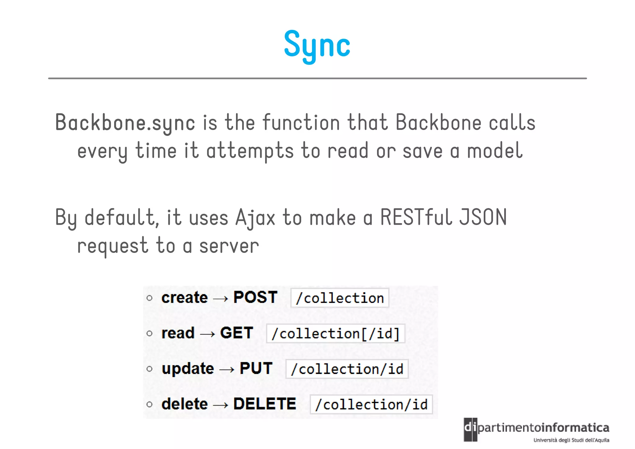 Sync

Backbone.sync is the function that Backbone calls
  every time it attempts to read or save a model

By default, it uses Ajax to make a RESTful JSON
  request to a server
 