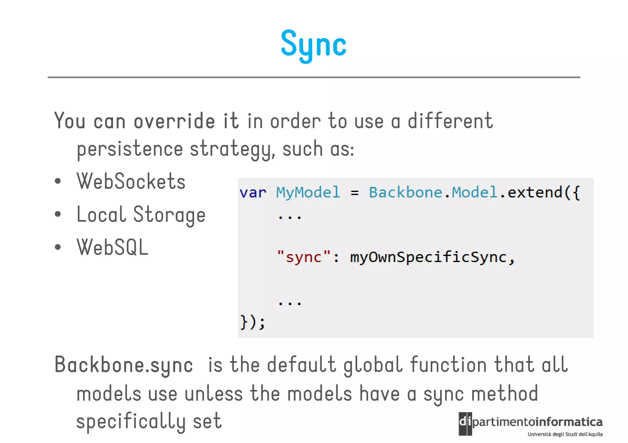Sync

You can override it in order to use a different
  persistence strategy, such as:
• WebSockets
• Local Storage
• WebSQL




Backbone.sync is the default global function that all
  models use unless the models have a sync method
  specifically set
 