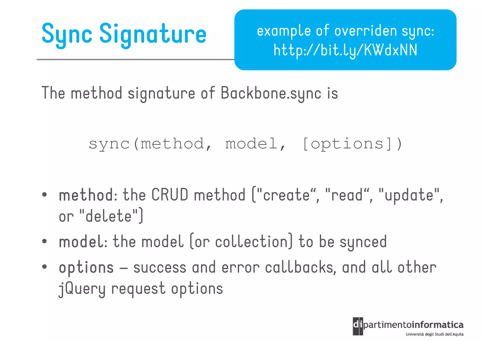 Sync Signature              example of overriden sync:
                              http://bit.ly/KWdxNN

The method signature of Backbone.sync is

      sync(method, model, [options])

• method the CRUD method ("create“, "read“, "update",
  method:
  or "delete")
• model the model (or collection) to be synced
  model:
• options – success and error callbacks, and all other
  jQuery request options
 