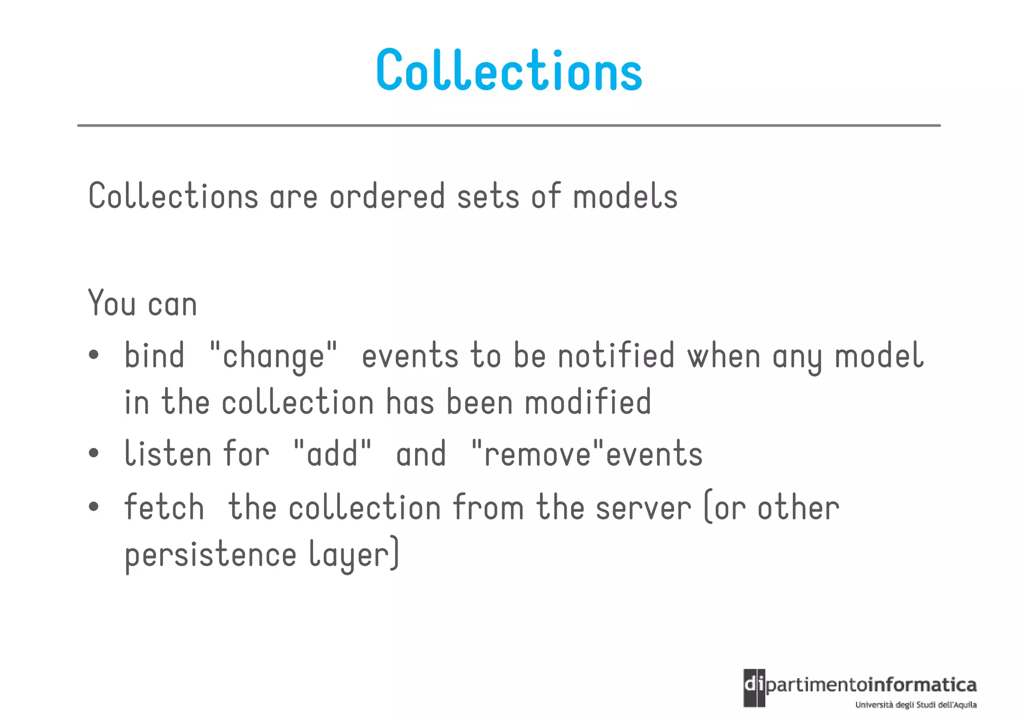 Collections

Collections are ordered sets of models

You can
• bind "change" events to be notified when any model
  in the collection has been modified
• listen for "add" and "remove"events
• fetch the collection from the server (or other
  persistence layer)
 