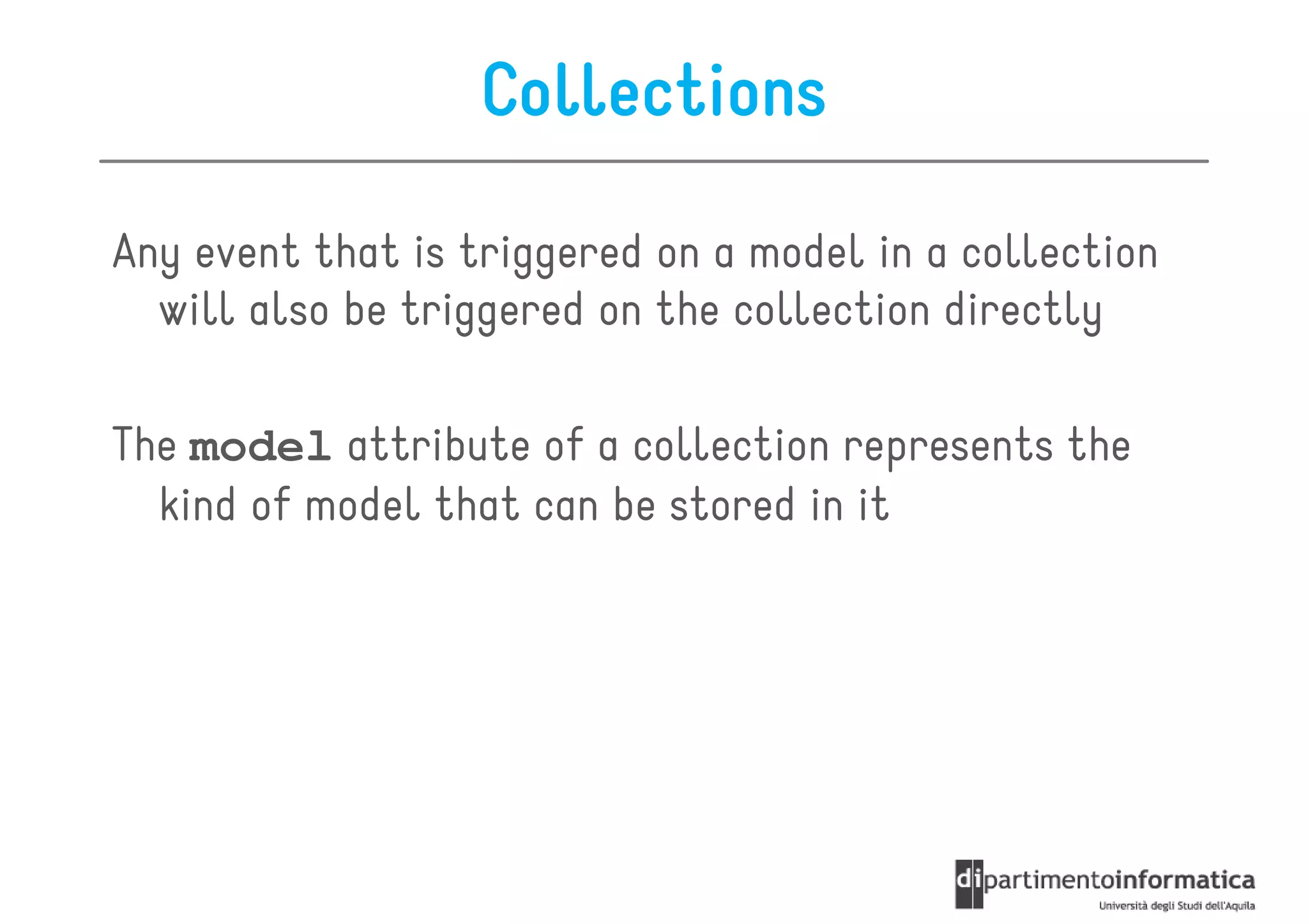 Collections

Any event that is triggered on a model in a collection
  will also be triggered on the collection directly

The model attribute of a collection represents the
  kind of model that can be stored in it
 