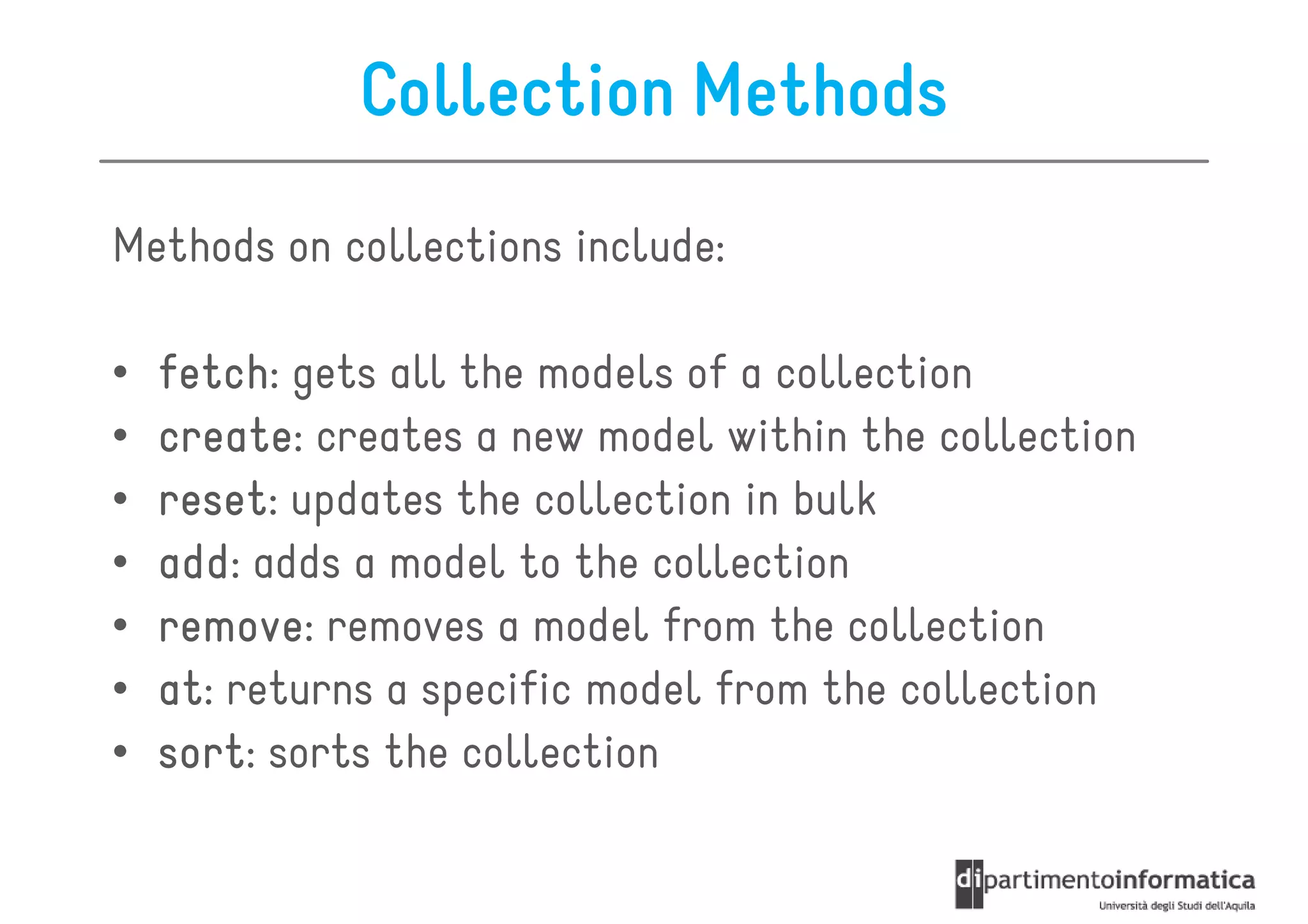 Collection Methods
Methods on collections include:

•   fetch:
    fetch gets all the models of a collection
•   create:
    create creates a new model within the collection
•   reset:
    reset updates the collection in bulk
•   add: adds a model to the collection
    add
•   remove:
    remove removes a model from the collection
•   at:
    at returns a specific model from the collection
•   sort:
    sort sorts the collection
 