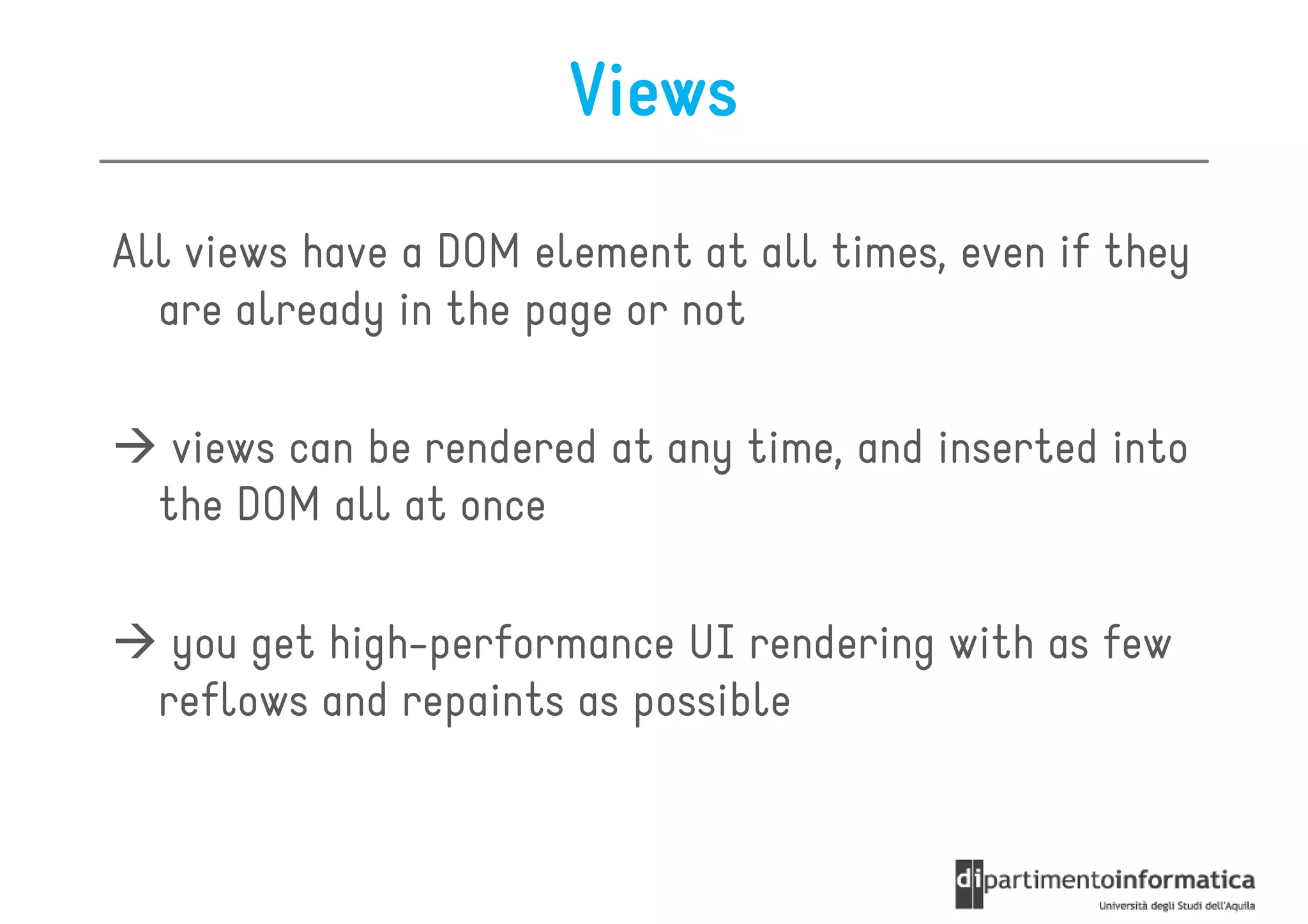 Views

All views have a DOM element at all times, even if they
  are already in the page or not

   views can be rendered at any time, and inserted into
  the DOM all at once

   you get high-performance UI rendering with as few
  reflows and repaints as possible
 