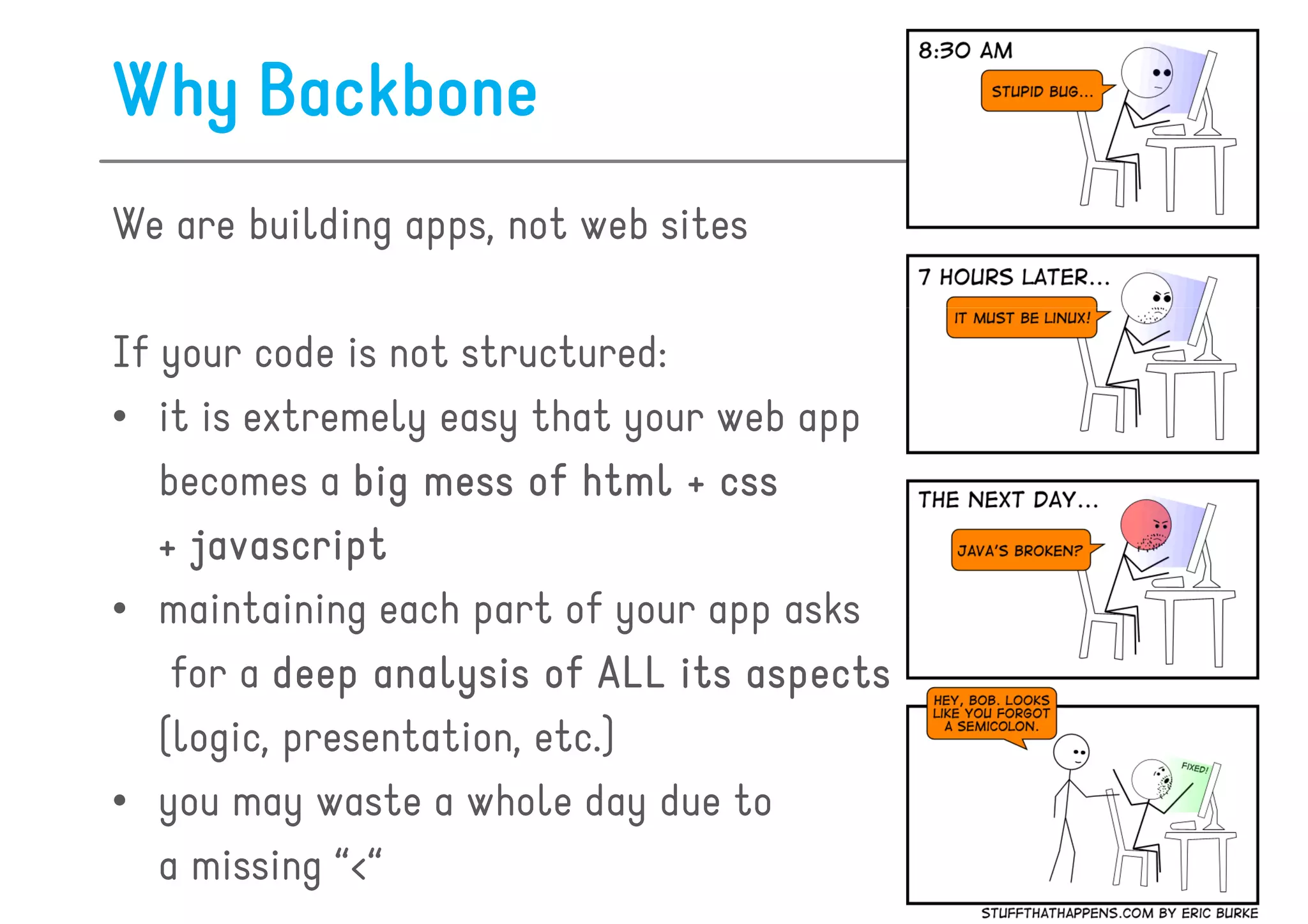 Why Backbone
We are building apps, not web sites

If your code is not structured:
• it is extremely easy that your web app
   becomes a big mess of html + css
   + javascript
• maintaining each part of your app asks
    for a deep analysis of ALL its aspects
   (logic, presentation, etc.)
• you may waste a whole day due to
   a missing “<“
 