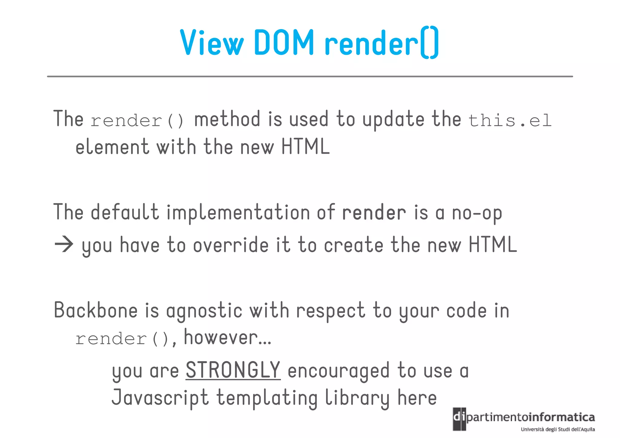 View DOM render()
The render() method is used to update the this.el
  element with the new HTML

The default implementation of render is a no-op
   you have to override it to create the new HTML

Backbone is agnostic with respect to your code in
  render(), however...
     you are STRONGLY encouraged to use a
     Javascript templating library here
 