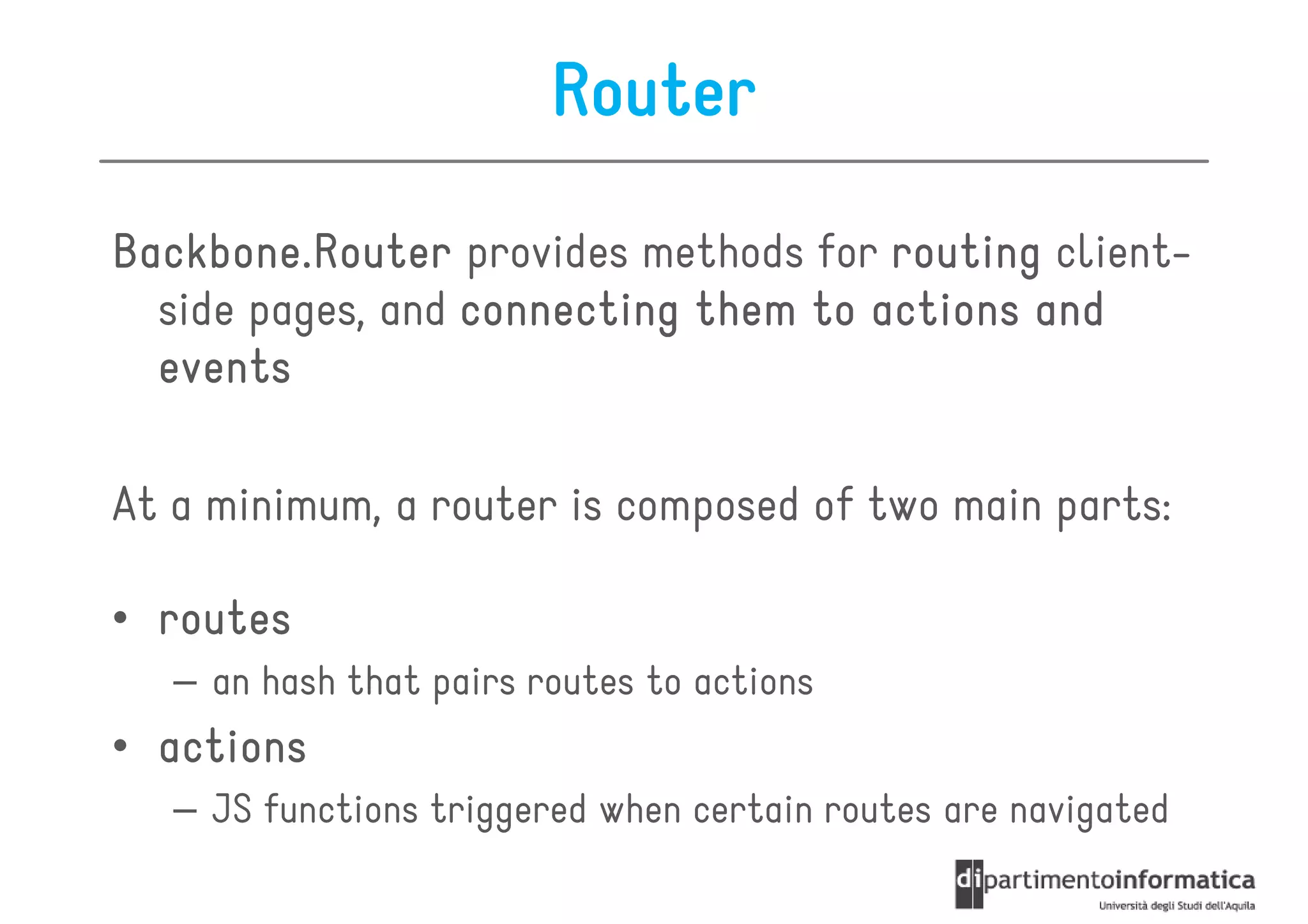Router

Backbone.Router provides methods for routing client-
  side pages, and connecting them to actions and
  events

At a minimum, a router is composed of two main parts:

• routes
   – an hash that pairs routes to actions
• actions
   – JS functions triggered when certain routes are navigated
 