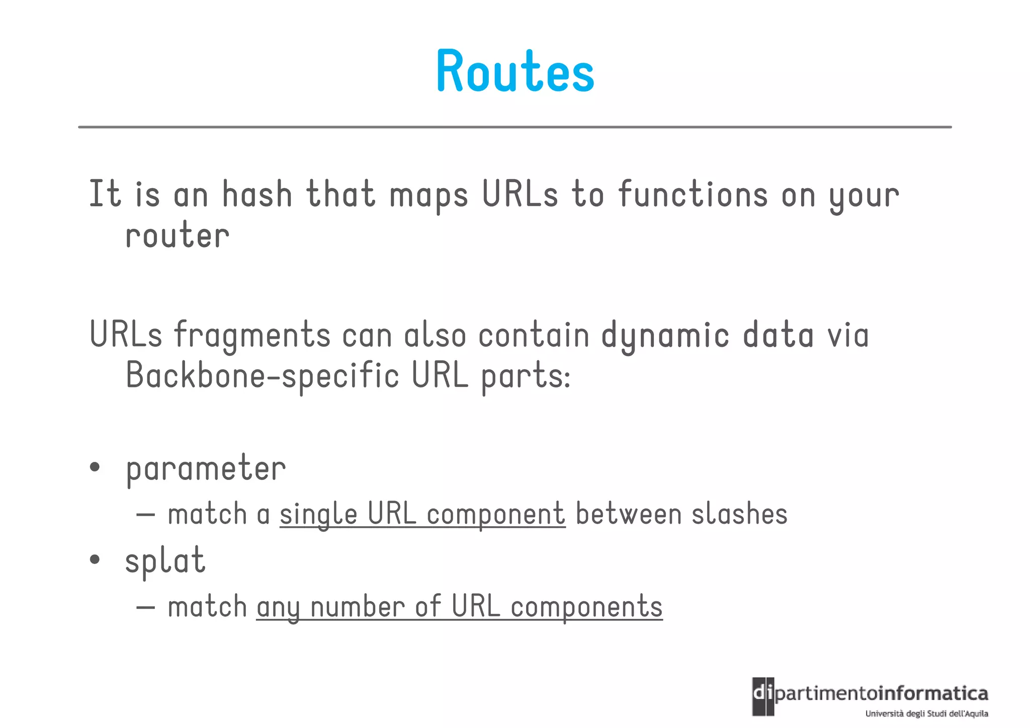Routes
It is an hash that maps URLs to functions on your
  router

URLs fragments can also contain dynamic data via
  Backbone-specific URL parts:

• parameter
  – match a single URL component between slashes
• splat
  – match any number of URL components
 